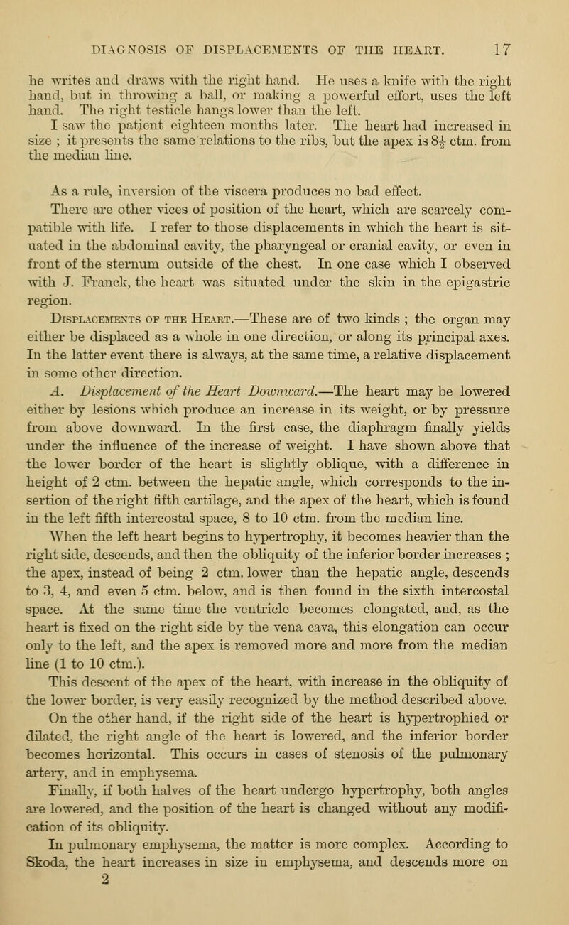 he writes and draws with the right hand. He uses a knife with the right hand, but in throwing a ball, or making a powerful effort, uses the left hand. The right testicle hangs lower than the left. I saw the patient eighteen months later. The heart had increased in size ; it presents the same relations to the ribs, but the apex is 8£ ctm. from the median line. As a rule, inversion of the viscera produces no bad effect. There are other vices of position of the heart, which are scarcely com- patible with life. I refer to those displacements in which the heart is sit- uated in the abdominal cavity, the pharyngeal or cranial cavity, or even in front of the sternum, outside of the chest. In one case which I observed with J. Franck, the heart was situated under the skin in the epigastric region. Displacements of the Heart.—These are of two kinds ; the organ may either be displaced as a whole in one direction, or along its principal axes. In the latter event there is always, at the same time, a relative displacement in some other direction. A. Displacement of the Heart Downward.—The heart maybe lowered either by lesions which produce an increase in its weight, or by pressure from above downward. In the first case, the diaphragm finally yields under the influence of the increase of weight. I have shown above that the lower border of the heart is slightly oblique, with a difference in height of 2 ctm. between the hepatic angle, which corresponds to the in- sertion of the right fifth cartilage, and the apex of the heart, which is found in the left fifth intercostal space, 8 to 10 ctm. from the median line. When the left heart begins to hypertrophy, it becomes heavier than the right side, descends, and then the obliquity of the inferior border increases ; the apex, instead of being 2 ctm. lower than the hepatic angle, descends to 3, i, and even 5 ctm. below, and is then found in the sixth intercostal space. At the same time the ventricle becomes elongated, and, as the heart is fixed on the right side by the vena cava, this elongation can occur only to the left, and the apex is removed more and more from the median line (1 to 10 ctm.). This descent of the apex of the heart, with increase in the obliquity of the lower border, is very easily recognized by the method described above. On the other hand, if the right side of the heart is hypertrophied or dilated, the right angle of the heart is lowered, and the inferior border becomes horizontal. This occurs in cases of stenosis of the pulmonary artery, and in emphysema. Finally, if both halves of the heart undergo hypertrophy, both angles are lowered, and the position of the heart is changed without any modifi- cation of its obliquity. In pulmonary emphysema, the matter is more complex. According to Skoda, the heart increases in size in emphysema, and descends more on 2