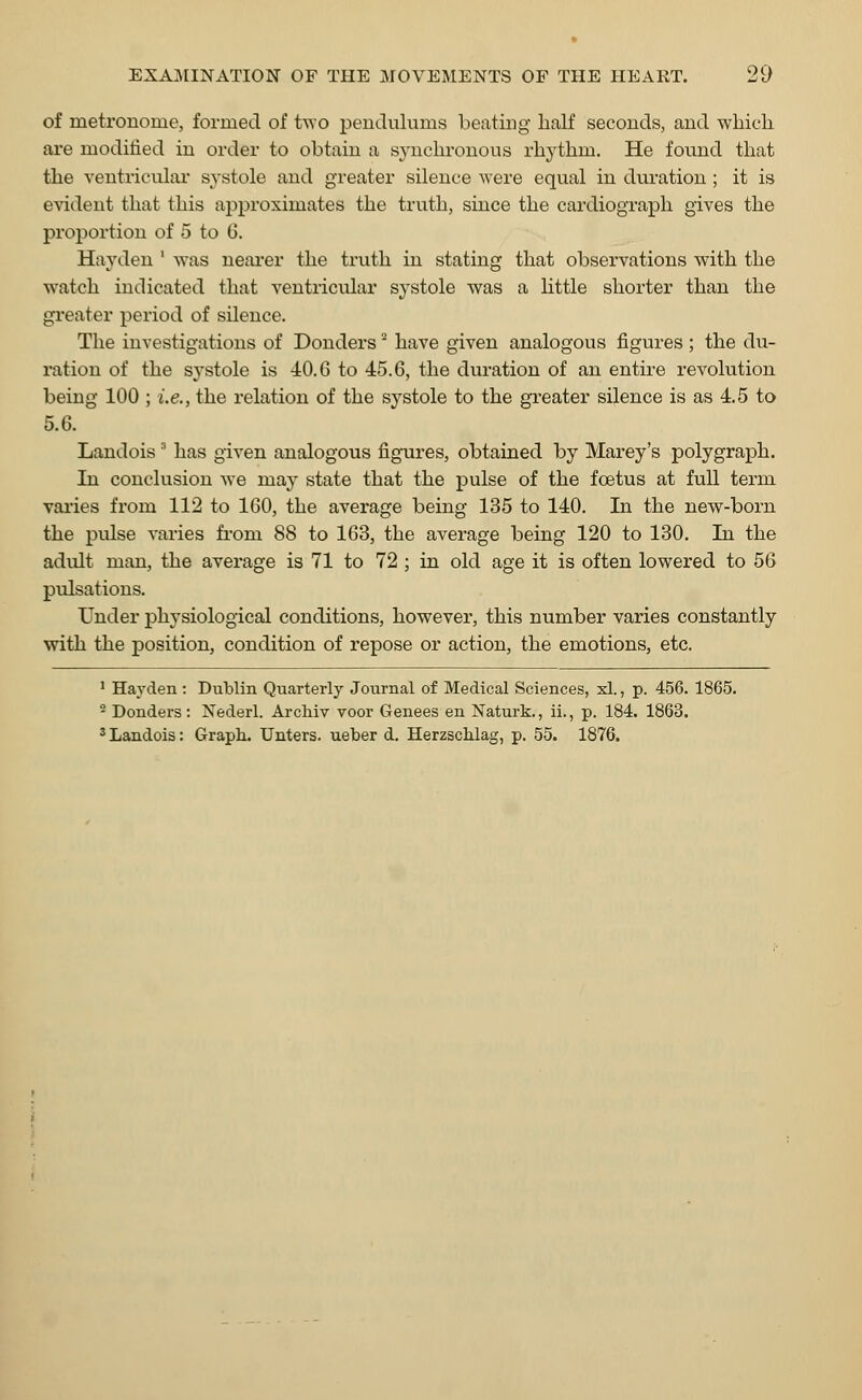 of metronome, formed of two pendulums beating half seconds, and which are modified in order to obtain a synchronous rhythm. He found that the ventricular systole and greater silence were equal in duration; it is evident that this approximates the truth, since the cardiograph gives the proportion of 5 to 6. Hayden ' was nearer the truth in stating that observations with the watch indicated that ventricular systole was a little shorter than the greater period of silence. The investigations of Dondersa have given analogous figures; the du- ration of the systole is 40.6 to 45.6, the duration of an entire revolution being 100 ; i.e., the relation of the systole to the greater silence is as 4.5 to 5.6. Landois3 has given analogous figures, obtained by Marey's polygraph. In conclusion we may state that the pulse of the foetus at full term varies from 112 to 160, the average being 135 to 140. In the new-born the pulse varies from 88 to 163, the average being 120 to 130. In the adidt man, the average is 71 to 72 ; in old age it is often lowered to 56 pidsations. Under physiological conditions, however, this number varies constantly with the position, condition of repose or action, the emotions, etc. 1 Hayden : Dublin Quarterly Journal of Medical Sciences, xl., p. 456. 1865. 2 Donders: Nederl. Arcliiv voor Genees en Naturk., ii., p. 184. 1863. 3 Landois: Graph. Unters. ueber d. Herzschlag, p. 55. 1876.