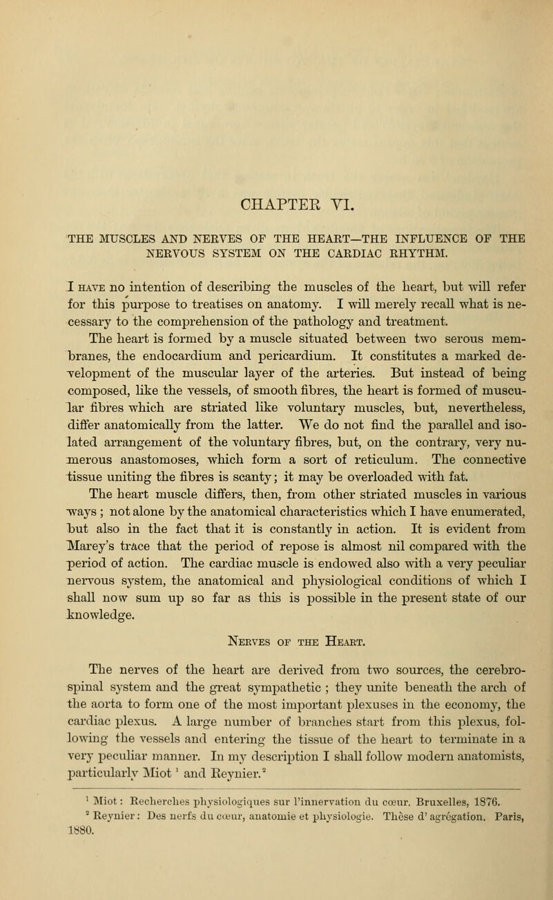 THE MUSCLES AND NERVES OF THE HEART—THE INFLUENCE OF THE NERVOUS SYSTEM ON THE CARDIAC RHYTHM. I have no intention of describing the muscles of the heart, but will refer for this purpose to treatises on anatomy. I will merely recall what is ne- cessary to the comprehension of the pathology and treatment. The heart is formed by a muscle situated between two serous mem- branes, the endocardium and pericardium. It constitutes a marked de- velopment of the muscular layer of the arteries. But instead of being composed, like the vessels, of smooth fibres, the heart is formed of muscu- lar fibres which are striated like voluntary muscles, but, nevertheless, differ anatomically from the latter. We do not find the parallel and iso- lated arrangement of the voluntary fibres, but, on the contrary, very nu- merous anastomoses, which form a sort of reticulum. The connective tissue uniting the fibres is scanty; it may be overloaded with fat. The heart muscle differs, then, from other striated muscles in various ways ; not alone by the anatomical characteristics which I have enumerated, but also in the fact that it is constantly in action. It is evident from Marey's trace that the period of repose is almost nil compared with the period of action. The cardiac muscle is endowed also with a very peculiar nervous system, the anatomical and physiological conditions of which I shall now sum up so far as this is possible in the present state of our knowledge. Nerves of the Heart. The nerves of the heart are derived from two sources, the cerebro- spinal system and the great sympathetic ; they unite beneath the arch of the aorta to form one of the most important plexuses in the economy, the cardiac plexus. A large number of branches start from this plexus, fol- lowing the vessels and entering the tissue of the heart to terminate in a very peculiar manner. In nry description I shall follow modern anatomists, particularly Miot' and Reynier. 1 Miot: Recherches physiologiques sur l'innervation du coeur. Bruxelles, 1876. 2 Reynier: Des uerfs du coeur, anatouiie et physiologic These d' agregation. Paris, 1880.