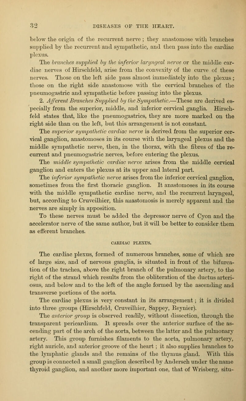 below the origin of the recurrent nerve ; they anastomose with branches supplied by the recurrent and sympathetic, and then pass into the cardiac plexus. The branches supplied by the inferior laryngeal nerve or the middle car- diac nerves of Hirschfeld, arise from the convexity of the curve of these nerves. Those on the left side pass almost immediately into the plexus ; those on the right side anastomose with the cervical branches of the pneumogastric and sympathetic before passing into the plexus. 2. Afferent Branches Supplied by the Sympathetic.—These are derived es- pecially from the superior, middle, and inferior cervical ganglia. Hirsch- feld states that, like the pneumogastrics, they are more marked on the right side than on the left, but this arrangement is not constant. The superior sympathetic cardiac nerve is derived from the superior cer- vical ganglion, anastomoses in its course with the laryngeal plexus and the middle sympathetic nerve, then, in the thorax, with the fibres of the re- current and pneumogastric nerves, before entering the plexus. The middle sympathetic cardiac nerve arises from the middle cervical ganglion and enters the plexus at its upper and lateral part. The inferior sympathetic nerve arises from the inferior cervical ganglion, sometimes from the first thoracic ganglion. It anastomoses in its course with the middle sympathetic cardiac nerve, and the recurrent laryngeal, but, according to Cruveilhier, this anastomosis is merely apparent and the nerves are simply in apposition. To these nerves must be added the depressor nerve of Cyon and the accelerator nerve of the same author, but it will be better to consider them as efferent branches. CARDIAC PLEXUS. The cardiac plexus, formed of numerous branches, some of which are of large size, and of nervous ganglia, is situated in front of the bifurca- tion of the trachea, above the right branch of the pulmonary artery, to the right of the strand which results from the obliteration of the ductus arteri- osus, and below and to the left of the angle formed by the ascending and transverse portions of the aorta. The cardiac plexus is very constant in its arrangement; it is divided into three groups (Hirschfeld, Cruveilhier, Sappey, Eeynier). The anterior group is observed readily, without dissection, through the transparent pericardium. It spreads over the anterior surface of the as- cending part of the arch of the aorta, between the latter and the ptihnonary artery. This group furnishes filaments to the aorta, pulmonary artery, right auricle, and anterior groove of the heart; it also supplies branches to the lymphatic glands and the remains of the thymus gland. With this group is connected a small ganglion described by Andersch under the name thyroid ganglion, and another more important one, that of Wrisberg, situ-