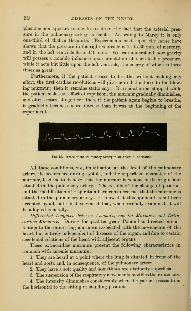 phenomenon appears to me to reside in the fact that the arterial pres- sure in the pulmonary artery is feeble. According to Marey it is only one-third of that in the aorta. Experiments made upon the horse have shown that the pressure in the right ventricle is 24 to 30 mm. of mercury, and in the left ventricle 95 to 140 mm. We can understand how gravity will possess a notable influence upon circulation of such feeble pressure, while it acts but little upon the left ventricle, the energy of which is three times as great. Furthermore, if the patient ceases to breathe without making any effort, the first cardiac revolutions will give more distinctness to the blow- ing murmur ; then it remains stationary. If respiration is stopped while the patient makes an effort of expulsion, the murmur gradually diminishes, and often ceases altogether ; then, if the patient again begins to breathe, it gradually becomes more intense than it was at the beginning of the experiment. Fig. 23.—Trace of the Pulmonary Artery in an Anaemic Individual. All these conditions, viz., its situation at the level of the pulmonary artery^ its occurrence during systole, and the superficial character of the murmur, lead me to believe that the murmur is venous in its origin and situated in the pulmonary artery. The results of the change of position, and the modification of respiration have convinced me that the murmur is situated in the pulmonary artery. I know that this opinion has not been accepted by all, but I feel convinced that, when carefully examined, it will be adopted generally. Differential Diagnosis between Ancemo-spasmodic Murmurs and Extra- cardiac Murmurs.—During the past ten years Potain has directed our at- tention to the interesting murmurs associated with the movements of the heart, but entirely independent of diseases of the organ, and due to certain accidental relations of the heart with adjacent organs. These extracardiac murmurs present the following characteristics in common with antemic murmurs : 1. They are heard at a point where the lung is situated in front of the heart and aorta and, in consequence, of the pulmonary artery. 2. They have a soft quality and sometimes are distinctly superficial. 3. The suspension of the respiratory movements modifies their intensity. 4. The intensity diminishes considerably when the patient passes from the horizontal to the sitting or standing position.