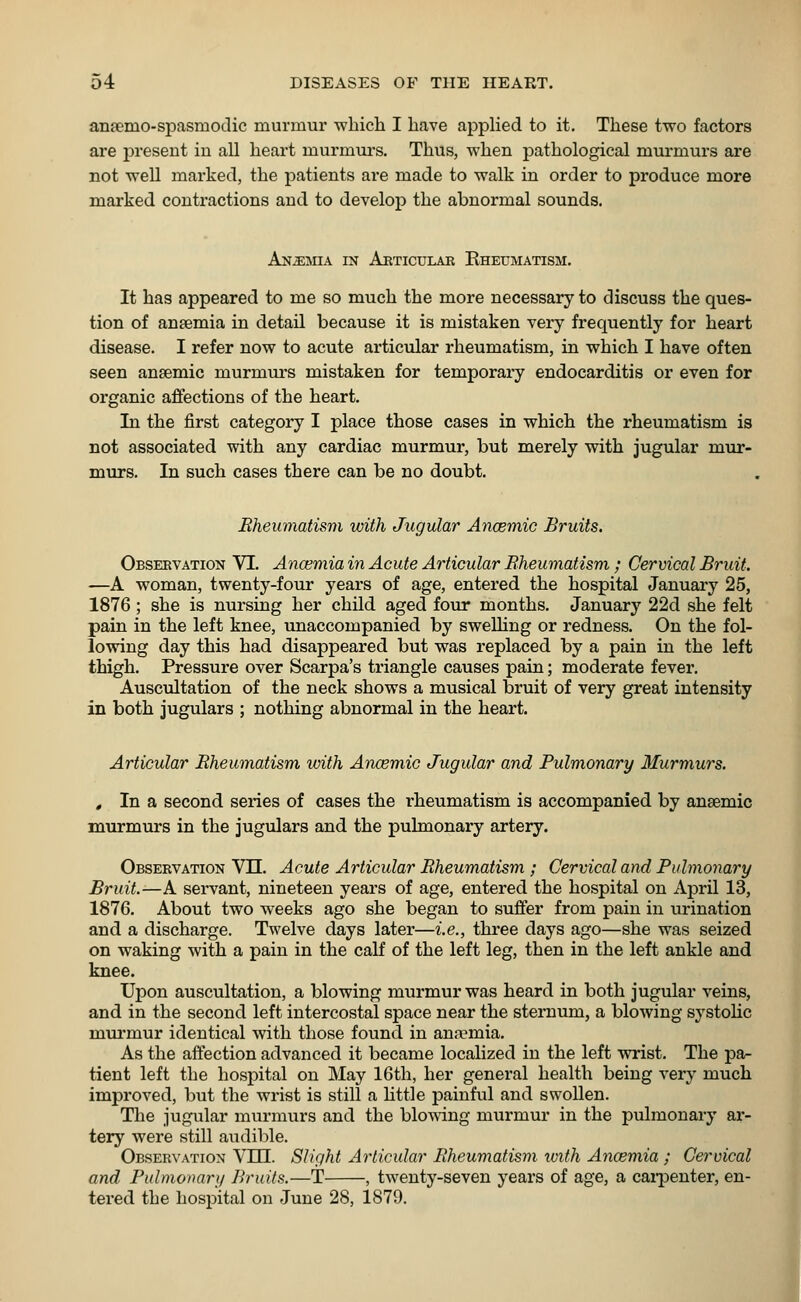 anrenio-spasniodic murmur which I have applied to it. These two factors are present in all heart murmurs. Thus, when pathological murmurs are not well marked, the patients are made to walk in order to produce more marked contractions and to develop the abnormal sounds. Anemia in Articular Rheumatism. It has appeared to me so much the more necessary to discuss the ques- tion of ansemia in detail because it is mistaken very frequently for heart disease. I refer now to acute articular rheumatism, in which I have often seen ansemic murmurs mistaken for temporary endocarditis or even for organic affections of the heart. In the first category I place those cases in which the rheumatism is not associated with any cardiac murmur, but merely with jugular mur- murs. In such cases there can be no doubt. Rheumatism with Jugular Anaemic Bruits. Observation VI. Anaemia in Acute Articular Rheumatism; Cervical Bruit. —A woman, twenty-four years of age, entered the hospital January 25, 1876; she is nursing her child aged four months. January 22d she felt pain in the left knee, unaccompanied by swelling or redness. On the fol- lowing day this had disappeared but was replaced by a pain in the left thigh. Pressure over Scarpa's triangle causes pain; moderate fever. Auscultation of the neck shows a musical bruit of very great intensity in both jugulars ; nothing abnormal in the heart. Articular Rheumatism with Anaemic Jugular and Pulmonary Murmurs. t In a second series of cases the rheumatism is accompanied by ansemic murmurs in the jugulars and the pulmonary artery. Observation VIL Acute Articular Rheumatism ; Cervical and Pulmonary Bruit.—A servant, nineteen years of age, entered the hospital on April 13, 1876. About two weeks ago she began to suffer from pain in urination and a discharge. Twelve days later—i.e., three days ago—she was seized on waking with a pain in the calf of the left leg, then in the left ankle and knee. Upon auscultation, a blowing murmur was heard in both jugular veins, and in the second left intercostal space near the sternum, a blowing systolic murmur identical with those found in anemia. As the affection advanced it became localized in the left wrist. The pa- tient left the hospital on May 16th, her general health being very much improved, but the wrist is still a little painful and swollen. The jugular murmurs and the blowing murmur in the pulmonary ar- tery were still audible. Observation Vffl. Slight Articular Rheumatism with Anaemia ; Cervical and Pulmonary Bruits.—T , twenty-seven years of age, a carpenter, en- tered the hospital on June 28, 1879.