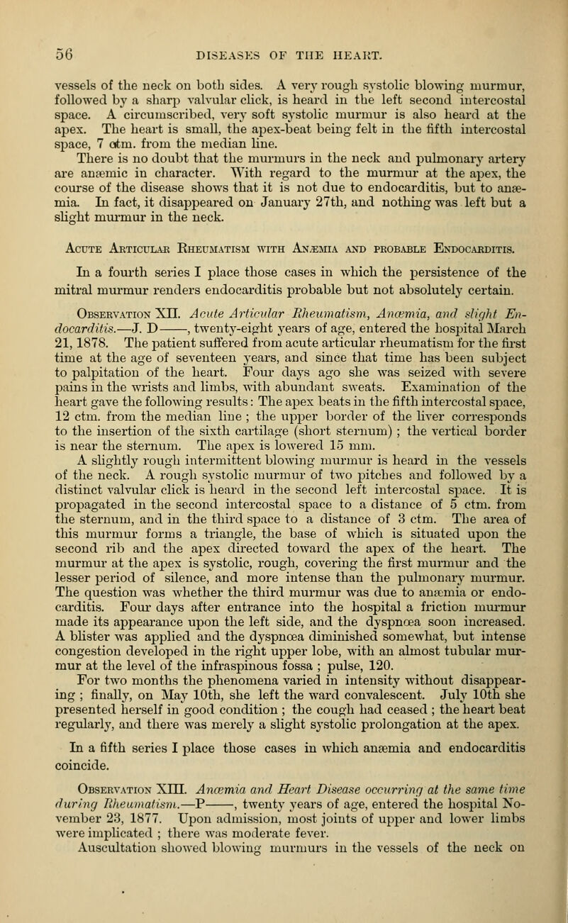 vessels of the neck on both sides. A very rough systolic blowing murmur, followed by a sharp valvular click, is heard in the left second intercostal space. A circumscribed, very soft systolic murmur is also heard at the apex. The heart is small, the apex-beat being felt in the fifth intercostal space, 7 atm. from the median line. There is no doubt that the murmurs in the neck and pulmonary artery are anaemic in character. With regard to the murmur at the apex, the course of the disease shows that it is not due to endocarditis, but to anae- mia. In fact, it disappeared on January 27th, and nothing was left but a slight murmur in the neck. Acute Articular Rheumatism with Anemia and pkobable Endocarditis. In a fourth series I place those cases in which the persistence of the mitral murmur renders endocarditis probable but not absolutely certain. Observation XII. Acute Articular Rheumatism, Ancemia, and slight En- docarditis.—J. D , twenty-eight years of age, entered the hospital March 21,1878. The patient suffered from acute articular rheumatism for the first time at the age of seventeen years, and since that time has been subject to palpitation of the heart. Four days ago she was seized with severe pains in the wrists and limbs, with abundant sweats. Examination of the heart gave the following results: The apex beats in the fifth intercostal space, 12 ctm. from the median line ; the upper border of the liver corresponds to the insertion of the sixth cartilage (short sternum) ; the vertical border is near the sternum. The apex is lowered 15 mm. A slightly rough intermittent blowing murmur is heard in the vessels of the neck. A rough systolic murmur of two pitches and followed by a distinct valvular click is heard in the second left intercostal space. It is propagated in the second intercostal space to a distance of 5 ctm. from the sternum, and in the third space to a distance of 3 ctm. The area of this murmur forms a triangle, the base of which is situated upon the second rib and the apex directed toward the apex of the heart. The murmur at the apex is systolic, rough, covering the first murmur and the lesser period of silence, and more intense than the pulmonary ruurmur. The question was whether the third murmur was due to anaemia or endo- carditis. Four days after entrance into the hospital a friction niurruur made its appearance upon the left side, and the dyspnoea soon increased. A blister was applied and the dyspnoea diminished somewhat, but intense congestion developed in the right upper lobe, with an almost tubular mur- mur at the level of the infraspinous fossa ; pulse, 120. For two months the phenomena varied in intensity without disappear- ing ; finally, on May 10th, she left the ward convalescent. July 10th she presented herself in good condition ; the cough had ceased ; the heart beat regularly, and there was merely a slight systolic prolongation at the apex. In a fifth series I place those cases in which anaemia and endocarditis coincide. Observation XIII. Ancemia and Heart Disease occurring at the same time during Rheumatism.—P , twenty years of age, entered the hospital No- vember 23, 1877. Upon admission, most joints of upper and lower limbs were implicated ; there was moderate fever. Auscultation showed blowing' murmurs in the vessels of the neck on