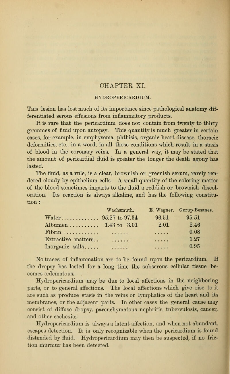 HYDROPERICARDIUM. This lesion has lost much of its importance since pathological anatomy dif- ferentiated serous effusions from inflammatory products. It is rare that the pericardium does not contain from twenty to thirty grammes of fluid upon autopsy. This quantity is much greater in certain cases, for example, in emphysema, phthisis, organic heart disease, thoracic deformities, etc., in a word, in all those conditions which result in a stasis of blood in the coronary veins. In a general way, it may be stated that the amount of pericardial fluid is greater the longer the death agony has lasted. The fluid, as a rule, is a clear, brownish or greenish serum, rarely ren- dered cloudy by epithelium cells. A small quantity of the coloring matter of the blood sometimes imparts to the fluid a reddish or brownish discol- oration. Its reaction is always alkaline, and has the following constitu- tion : Wachsmuth. Water 95.27 to 97.34 Albumen 1.43 to 3.01 Fibrin Extractive matters.. No traces of inflammation are to be found upon the pericardium. If the dropsy has lasted for a long time the subserous cellular tissue be- comes cedematous. Hydropericardium may be due to local affections in the neighboring parts, or to general affections. The local affections which give rise to it are such as produce stasis in the veins or lymphatics of the heart and its membranes, or the adjacent jDarts. In other cases the general cause may consist of diffuse dropsy, parenchymatous nephritis, tuberculosis, cancer, and other cachexite. Hydropericardium is always a latent affection, and when not abundant, escapes detection. It is only recognizable when the pericardium is found distended by fluid. Hydropericardium may then be suspected, if no fric- tion murmur has been detected. E. Wagner. Gorup-Besanez 96.51 95.51 2.01 2.46 0.08 1.27