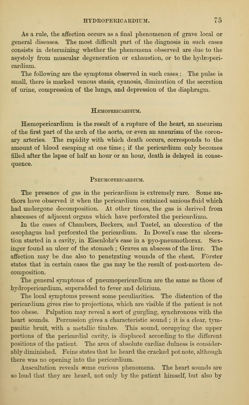 As a rule, the affection occurs as a final phenomenon of grave local or general diseases. The most difficult part of the diagnosis in such cases consists in determining whether the phenomena observed are due to the asystoly from muscular degeneration or exhaustion, or to the hydroperi- cardium. The following are the symptoms observed in such cases : The pulse is small, there is marked venous stasis, cyanosis, diminution of the secretion of mine, compression of the lungs, and depression of the diaphragm. HLemopericaedium. Haemopericardium is the result of a rupture of the heart, an aneurism of the first part of the arch of the aorta, or even an aneurism of the coron- ary arteries. The rapidity with which death occurs, corresponds to the amount of blood escaping at one time ; if the pericardium only becomes filled after the lapse of half an hour or an hour, death is delayed in conse- quence. Pneumopericardium. The presence of gas in the pericardium is extremely rare. Some au- thors have observed it when the pericardium contained sanious fluid which had undergone decomposition. At other times, the gas is derived from abscesses of adjacent organs which have perforated the pericardium. In the cases of Chambers, Beckers, and Tuetel, an ulceration of the oesophagus had perforated the pericardium. In Dowel's case the ulcera- tion started in a cavity, in Eisenlohr's case in a pyo-pneumothorax. Ssex- inger found an ulcer of the stomach ; Graves an abscess of the liver. The affection may be due also to penetrating wounds of the chest. Forster states that in certain cases the gas may be the result of post-mortem de- composition. The general symptoms of pneumopericardium are the same as those of hydropericardium, superadded to fever and delirium. The local symptoms present some peculiarities. The distention of the pericardium gives rise to projections, which are visible if the patient is not too obese. Palpation may reveal a sort of gurgling, synchronous with the heart sounds. Percussion gives a characteristic sound ; it is a clear, tym- panitic bruit, with a metallic timbre. This sound, occupying the upper portions of the pericardial cavity, is displaced according to the different positions of the patient. The area of absolute cardiac dulness is consider- ably diminished. Feine states that he heard the cracked pot note, although there was no opening into the pericardium. Auscultation reveals some curious phenomena. The heart sounds are so loud that they are heard, not only by the patient himself, but also by