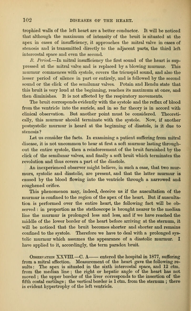 trophied walls of the left heart are a better conductor. It -will be noticed that although the maximum of intensity of the bruit is situated at the apex in cases of insufficiency, it approaches the mitral valve in cases of stenosis and is transmitted directly to the adjacent parts, the third left intercostal space and even the second. B. Period.—In mitral insufficiency the first sound of the heart is sup- pressed at the mitral valve and is replaced by a blowing murmur. This murmur commences with systole, covers the tricuspid sound, and also the lesser period of silence in part or entirely, and is followed by the second sound or the click of the semilunar valves. Potain and Kendu state that this bruit is very loud at the beginning, reaches its maximum at once, and then diminishes. It is not affected by the respiratory movements. The bruit corresponds evidently with the systole and the reflux of blood from the ventricle into the auricle, and in so far theory is in accord with clinical observation. But another point must be considered. Theoreti- cally, this murmur should terminate with the systole. Now, if another postsystolic murmur is heard at the beginning of diastole, is it due to stenosis ? Let us consider the facts. In examining a patient suffering from mitral disease, it is not uncommon to hear at first a soft murmur lasting through- out the entire systole, then a reinforcement of the bruit furnished by the click of the semilunar valves, and finally a soft bruit which terminates the revolution and thus covers a part of the diastole. An inexperienced observer might believe, in such a case, that two mur- murs, systolic and diastolic, are present, and that the latter murmur is caused by the blood flowing into the ventricle through a narrowed and roughened orifice. This phenomenon may, indeed, deceive us if the auscultation of the murmur is confined to the region of the apex of the heart. But if ausculta- tion is performed over the entire heart, the following fact will be ob- served : in proportion as the stethoscope is brought nearer to the median line the murmur is prolonged less and less, and if we have reached the middle of the lower border of the heart before arriving at the sternum, it will be noticed that the bruit becomes shorter and shorter and remains confined to the systole. Therefore we have to deal with a prolonged sys- tolic murmur which assumes the appearance of a diastolic murmur. I have applied to it, accordingly, the term paradox bruit. Observation XXYlil.—C. A entered the hospital in 1877, suffering from a mitral affection. Measurement of the heart gave the following re- sults : The apex is situated in the sixth intercostal space, and 12 ctm. from the median line ; the right or hepatic angle of the heart has not moved ; the upper border of the liver corresponds to the insertion of the fifth costal cartilage; the vertical border is 1 ctm. from the sternum ; there is evident hypertrophy of the left ventricle.