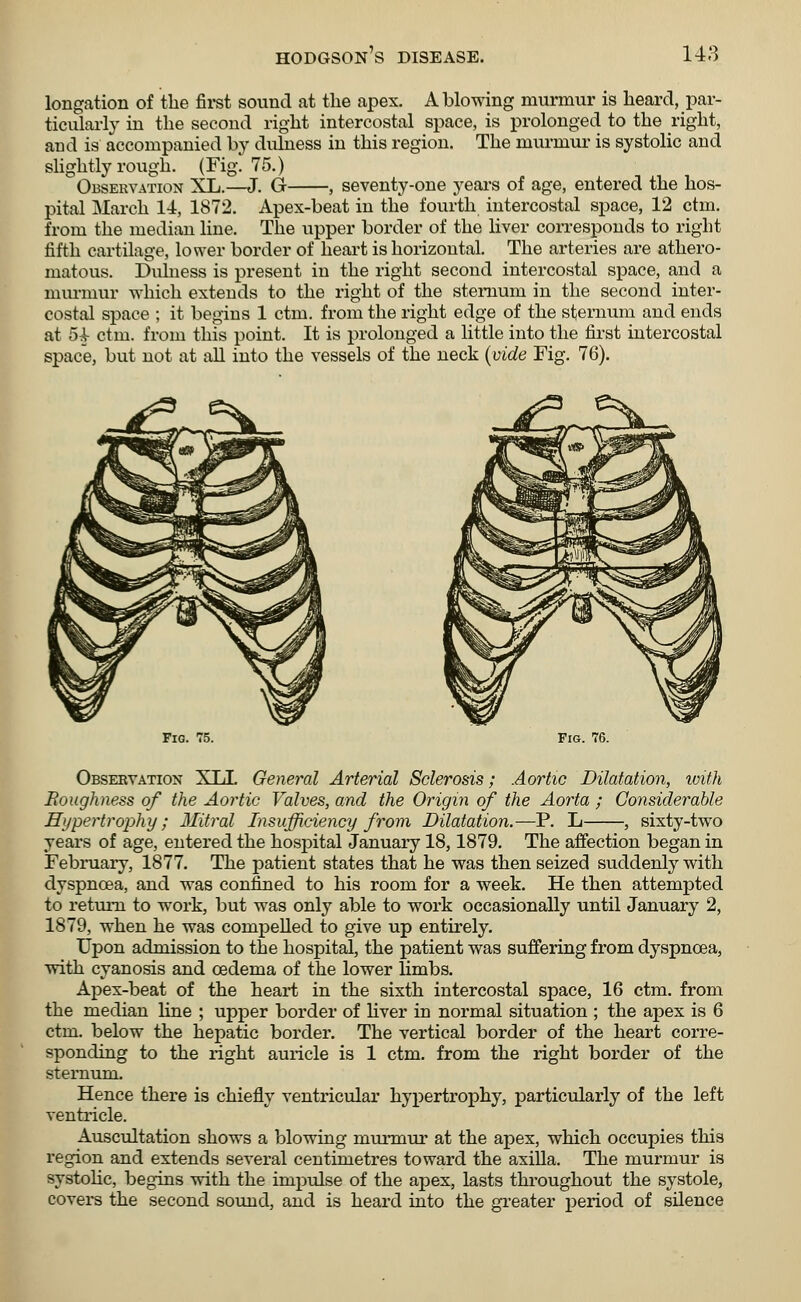 longation of the first sound at the apex. A blowing murmur is heard, par- ticularly in the second right intercostal space, is prolonged to the right, and is accompanied by dulness in this region. The murmur is systolic and slightly rough. (Fig. 75.) Observation XL.—J. Gr , seventy-one years of age, entered the hos- pital March 14, 1872. Apex-beat in the fourth intercostal space, 12 ctm. from the median line. The upper border of the liver corresponds to right fifth cartilage, lower border of heart is horizontal. The arteries are athero- matous. Dulness is present in the right second intercostal space, and a murmur which extends to the right of the sternum in the second inter- costal space ; it begins 1 ctm. from the right edge of the sternum and ends at 5^ ctm. from this point. It is prolonged a little into the first intercostal space, but not at all into the vessels of the neck (vide Fig. 76). Fig. 75. Fig. 76. Observation XT J. General Arterial Sclerosis; Aortic Dilatation, with Boughness of the Aortic Valves, and the Origin of the Aorta ; Considerable Hypertrophy; Mitral Insufficiency from Dilatation.—P. L , sixty-two years of age, entered the hospital January 18,1879. The affection began in February, 1877. The patient states that he was then seized suddenly with dyspnoea, and was confined to his room for a week. He then attempted to return to work, but was only able to work occasionally until January 2, 1879, when he was compelled to give up entirely. Upon admission to the hospital, the patient was suffering from dyspnoea, with cyanosis and oedema of the lower limbs. Apex-beat of the heart in the sixth intercostal space, 16 ctm. from the median line ; upper border of liver in normal situation ; the apex is 6 ctm. below the hepatic border. The vertical border of the heart corre- sponding to the right auricle is 1 ctm. from the right border of the sternum. Hence there is chiefly ventricular hypertrophy, particularly of the left ventricle. Auscultation shows a blowing murmur at the apex, which occupies this region and extends several centimetres toward the axilla. The murmur is systolic, begins with the impulse of the apex, lasts throughout the systole, covers the second sound, and is heard into the greater period of silence