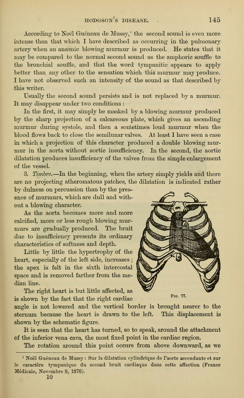 According to Noel Gucneau de Mussy,1 the second sound is even more intense than that which I have described as occurring in the pulmonary artery when an ana?mic blowing murmur is produced. He states that it may be compared to the normal second sound as the amphoric souffle to the bronchial souffle, and that the word tympanitic appears to apply better than any other to the sensation which this murmur may produce. I have not observed such an intensity of the sound as that described by this writer. Usually the second sound persists and is not replaced by a murmur. It may disappear under two conditions : In the first, it may simply be masked by a blowing murmur produced by the sharp projection of a calcareous plate, which gives an ascending murmur during systole, and then a sometimes loud murmur when the blood flows back to close the semilunar valves. At least I have seen a case in which a projection of this character produced a double blowing mur- mur in the aorta without aortic insufficiency. In the second, the aortic dilatation produces insufficiency of the valves from the simple enlargement of the vessel. 3. Timbre.—Li the beginning, when the artery simply yields and there are no projecting atheromatous patches, the dilatation is indicated rather by dulness on percussion than by the pres- ence of murmurs, which are dull and with- out a blowing character. As the aorta becomes more and more calcified, more or less rough blowing mur- murs are gradually produced. The bruit due to insufficiency presents its ordinary characteristics of softness and depth. Little by little the hypertrophy of the heart, especially of the left side, increases ; the apex is felt in the sixth intercostal space and is removed farther from the me- dian line. The right heart is but little affected, as is shown by the fact that the right cardiac angle is not lowered and the vertical border is brought nearer to the sternum because the heart is drawn to the left. This displacement is shown by the schematic figure. It is seen that the heart has turned, so to speak, around the attachment of the inferior vena cava, the most fixed point in the cardiac region. The rotation around this point occurs from above downward, as we Fig. 77. 1 Noel Gueneau de Mussy : Sur la dilatation cylindrique de l'aorte ascendante et sur le caractere tympanique du second bruit cardiaque dans eette affection (France Medicale, Novembre 8, 1876). 10