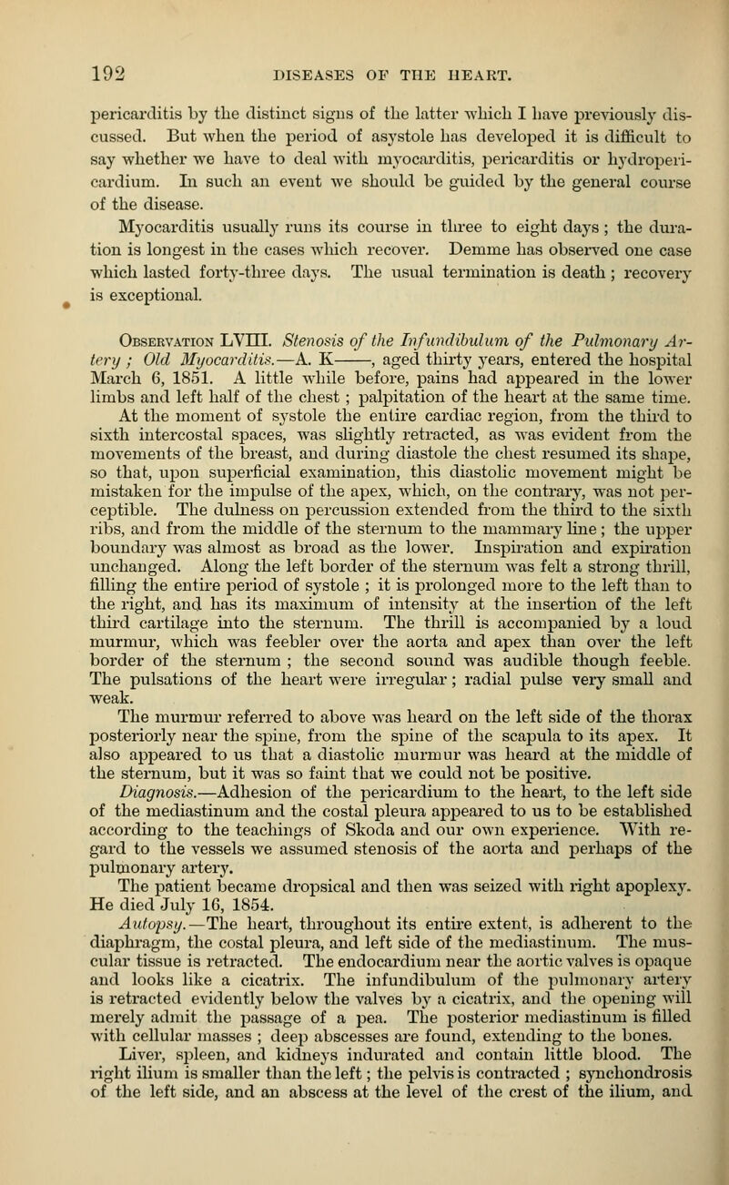 • pericarditis by the distinct signs of the latter which I have previously dis- cussed. But when the period of asystole has developed it is difficult to say whether we have to deal with myocarditis, pericarditis or hydroperi- cardium. In such an event Ave should he guided by the general course of the disease. Myocarditis usually runs its course in three to eight days ; the dura- tion is longest in the cases which recover. Demme has observed one case which lasted forty-three days. The usual termination is death ; recovery is exceptional. Observation LV1TI. Stenosis of the Infundibulum of the Pulmonary Ar- tery ; Old Myocarditis.—A. K , aged thirty years, entered the hospital March 6, 1851. A little while before, pains had appeared in the lower limbs and left half of the chest; palpitation of the heart at the same time. At the moment of systole the entire cardiac region, from the third to sixth intercostal spaces, was slightly retracted, as was evident from the movements of the breast, and during diastole the chest resumed its shape, so that, upon superficial examination, this diastolic movement might be mistaken for the impulse of the apex, which, on the contrary, was not per- ceptible. The dulness on percussion extended from the third to the sixth ribs, and from the middle of the sternum to the mammary line ; the upper boundary was almost as broad as the lower. Inspiration and expiration unchanged. Along the left border of the sternum was felt a strong thrill, filling the entire period of systole ; it is prolonged more to the left than to the right, and has its maximum of intensity at the insertion of the left third cartilage into the sternum. The thrill is accompanied by a loud murmur, which was feebler over the aorta and apex than over the left border of the sternum ; the second sound was audible though feeble. The pulsations of the heart were irregular; radial pulse very small and weak. The murmur referred to above was heard on the left side of the thorax posteriorly near the spine, from the spine of the scapula to its apex. It also appeared to us that a diastolic murmur was heard at the middle of the sternum, but it was so faint that we could not be positive. Diagnosis.—Adhesion of the pericardium to the heart, to the left side of the mediastinum and the costal pleura appeared to us to be established according to the teachings of Skoda and our own experience. With re- gard to the vessels we assumed stenosis of the aorta and perhaps of the pulmonary artery. The patient became dropsical and then was seized with right apoplexv. He died July 16, 1854. Autopsy.—The heart, throughout its entire extent, is adherent to the diaphragm, the costal pleura, and left side of the mediastinum. The mus- cular tissue is retracted. The endocardium near the aortic valves is opaque and looks like a cicatrix. The infundibulum of the pulmonary artery is retracted evidently below the valves by a cicatrix, and the opening will merely admit the passage of a pea. The posterior mediastinum is filled with cellular masses ; deep abscesses are found, extending to the bones. Liver, spleen, and kidneys indurated and contain little blood. The right ilium is smaller than the left; the pelvis is contracted ; synchondrosis of the left side, and an abscess at the level of the crest of the ilium, and