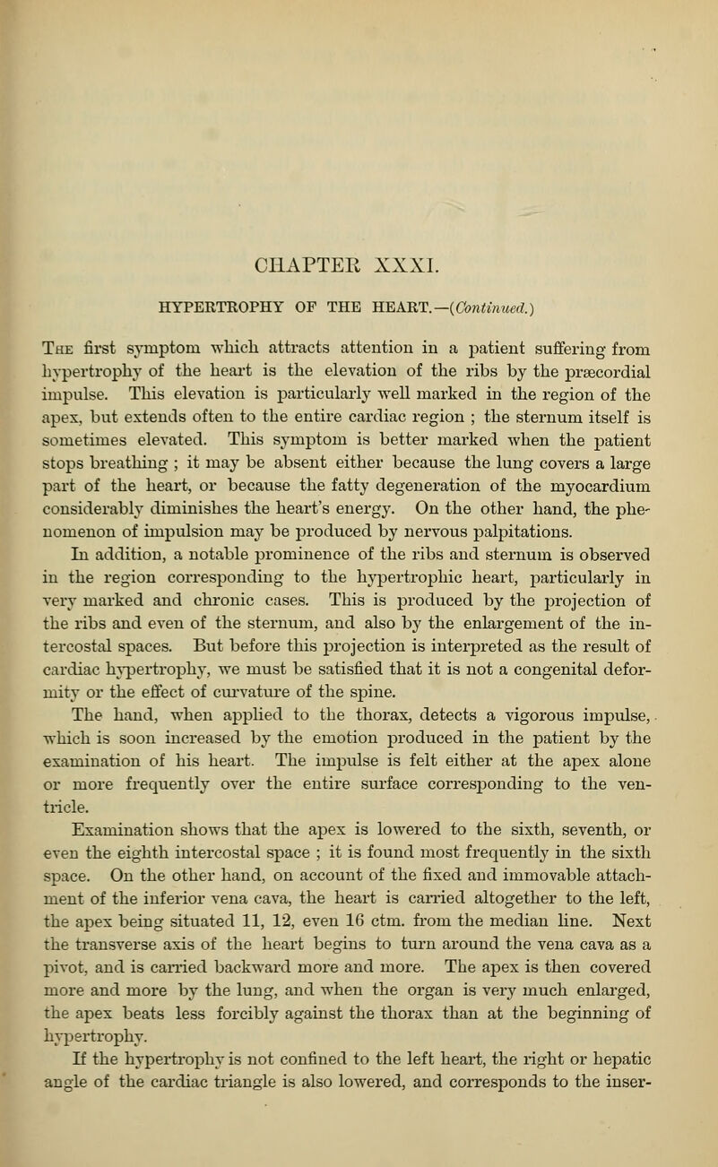 HYPERTROPHY OF THE HEART.—(Continued.) The first symptom which attracts attention in a patient suffering from hypertrophy of the heart is the elevation of the ribs by the precordial impulse. This elevation is particularly well marked in the region of the apex, but extends often to the entire cardiac region ; the sternum itself is sometimes elevated. This symptom is better marked when the patient stops breathing ; it may be absent either because the lung covers a large part of the heart, or because the fatty degeneration of the myocardium considerably diminishes the heart's energy. On the other hand, the phe- nomenon of impulsion may be produced by nervous palpitations. In addition, a notable prominence of the ribs and sternum is observed in the region corresponding to the hypertrophic heart, particularly in very marked and chronic cases. This is produced by the projection of the ribs and even of the sternum, and also by the enlargement of the in- tercostal spaces. But before this projection is interpreted as the result of cardiac hypertrophy, we must be satisfied that it is not a congenital defor- mity or the effect of curvature of the spine. The hand, when applied to the thorax, detects a vigorous impulse, which is soon increased by the emotion produced in the patient by the examination of his heart. The impulse is felt either at the apex alone or more frequently over the entire surface corresponding to the ven- tricle. Examination shows that the apex is lowered to the sixth, seventh, or even the eighth intercostal space ; it is found most frequently in the sixth space. On the other hand, on account of the fixed and immovable attach- ment of the inferior vena cava, the heart is carried altogether to the left, the apex being situated 11, 12, even 16 ctm. from the median line. Next the transverse axis of the heart begins to turn around the vena cava as a pivot, and is carried backward more and more. The apex is then covered more and more by the lung, and when the organ is very much enlarged, the apex beats less forcibly against the thorax than at the beginning of hypertrophy. If the hypertrophy is not confined to the left heart, the right or hepatic angle of the cardiac triangle is also lowered, and corresponds to the inser-