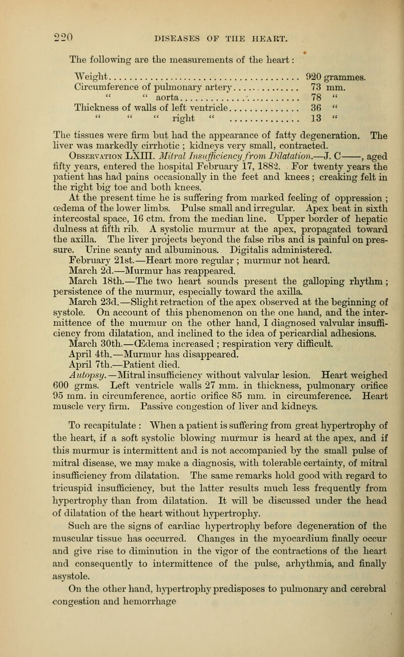 The following are the measurements of the heart: Weight 920 grammes. Circumference of pulmonary artery 73 mm.   aorta....' ■ 78  Thickness of walls of left ventricle 36   right  13  The tissues were firm but had the appearance of fatty degeneration. The liver was markedly cirrhotic ; kidneys very small, contracted. Observation LXUI. Mitral Insufficiency from Dilatation.—J. C , aged fifty years, entered the hospital February 17, 1882. For twenty years the patient has had pains occasionally in the feet and knees ; creaking felt in the right big toe and both knees. At the present time he is suffering from marked feeling of oppression ; oedema of the lower limbs. Pulse small and irregular. Apex beat in sixth intercostal space, 16 ctm. from the median line. Upper border of hepatic dulness at fifth rib. A systolic murmur at the apex, propagated toward the axilla. The liver projects beyond the false ribs and is painful on pres- sure. Urine scanty and albuminous. Digitalis administered. February 21st.—Heart more regular ; murmur not heard. March 2d.—Murmur has reappeared. March 18th.—The two heart sounds present the galloping rhythm ; persistence of the murmur, especially toward the axilla. March 23d.—Slight retraction of the apex observed at the beginning of systole. On account of this phenomenon on the one hand, and the inter- mittence of the murmur on the other hand, I diagnosed valvular insuffi- ciency from dilatation, and inclined to the idea of pericardial adhesions. March 30th.—(Edema increased ; respiration very difficult. April 4th.—Murmur has disappeared. April 7th.—Patient died. Autopsy.— Mitralinsufficiency without valvular lesion. Heart weighed 600 grms. Left ventricle walls 27 mm. in thickness, pulmonary orifice 95 mm. in circumference, aortic orifice 85 mm. in circumference. Heart muscle very firm. Passive congestion of liver and kidneys. To recapitulate : When a patient is suffering from great hypertrophy of the heart, if a soft systolic blowing murmur is heard at the apex, and if this murmur is intermittent and is not accompanied by the small pulse of mitral disease, we may make a diagnosis, with tolerable certainty, of mitral insufficiency from dilatation. The same remarks hold good with regard to tricuspid insufficiency, but the latter results much less frequently from hypertrophy than from dilatation. It will be discussed under the head of dilatation of the heart without hypertrophy. Such are the signs of cardiac hypertrophy before degeneration of the muscular tissue has occurred. Changes in the myocardium finally occur and give rise to diminution in the vigor of the contractions of the heart and consequently to intermittence of the pulse, arhythmia, and finally asystole. On the other hand, hypertrophy predisposes to pulmonary and cerebral congestion and hemorrhage