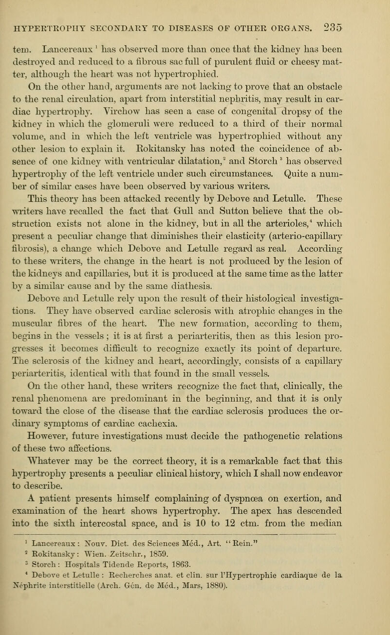 ten:. Lancereaux l has observed more than once that the kidney has been destroyed and reduced to a fibrous sac full of purulent fluid or cheesy mat- ter, although the heart was not hypertrophied. On the other hand, arguments are not lacking to prove that an obstacle to the renal circulation, apart from interstitial nephritis, may result in car- diac hypertrophy. Virchow has seen a case of congenital dropsy of the kidney in which the glomeruli were reduced to a third of their normal volume, ami in which the left ventricle was hypertrophied without any other lesion to explain it. Rokitansky has noted the coincidence of ab- sence of one kidney with ventricular dilatation,2 and Storch3 has observed hypertrophy of the left ventricle under such circumstances. Quite a num- ber of similar cases have been observed by various writers. This theory has been attacked recently by Debove and Letulle. These writers have recalled the fact that Gull and Sutton believe that the ob- struction exists not alone in the kidney, but in all the arterioles,4 which present a peculiar change that diminishes their elasticity (arterio-capillary fibrosis), a change which Debove and Letulle regard as real. According to these writers, the change in the heart is not produced by the lesion of the kidneys and capillaries, but it is produced at the same time as the latter by a similar cause and by the same diathesis. Debove and Letulle rely upon the result of their histological investiga- tions. They have observed cardiac sclerosis with atrophic changes in the muscular fibres of the heart. The new formation, according to them, begins in the vessels ; it is at first a periarteritis, then as this lesion pro- gresses it becomes difficult to recognize exactly its point of departure. The sclerosis of the kidney and heart, accordingly, consists of a capillary periarteritis, identical with that found in the small vessels. On the other hand, these writers recognize the fact that, clinically, the renal phenomena are predominant in the beginning, and that it is only toward the close of the disease that the cardiac sclerosis produces the or- dinary symptoms of cardiac cachexia. However, future investigations must decide the pathogenetic relations of these two affections. Whatever may be the correct theory, it is a remarkable fact that this hypertrophy presents a peculiar clinical history, which I shall now endeavor to describe. A patient presents himself complaining of dyspnoea on exertion, and examination of the heart shows hypertrophy. The apex has descended into the sixth intercostal space, and is 10 to 12 ctm. from the median 1 Lancereaux: Xouv. Diet, des Sciences Med., Art. Rein. ■ Rokitanskv: Wien. Zeitschr., 1859. 3 Storch: Hospitals Tidende Reports, 1863. 4 Debove et Letulle : Recherches anat. et clin. sur rHypertrophie cardiaque de la Nephrite interstitielle (Arch. Gen. de Med., Mars, 1880).