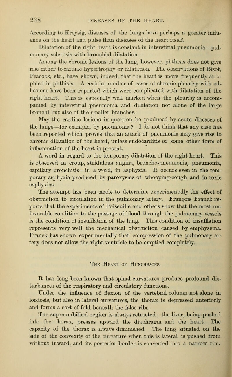 According to Kreysig, diseases of the lungs have perhaps a greater influ- ence on the heart and pulse than diseases of the heart itself. Dilatation of the right heart is constant in interstitial pneumonia—pul- monary sclerosis with bronchial dilatation. Among the chronic lesions of the lung, however, phthisis does not give rise either to cardiac hypertrophy or dilatation. The observations of Bizot, Peacock, etc., have shown, indeed, that the heart is more frequently atro- phied in phthisis. A certain number of cases of chronic pleurisy with ad- hesions have been reported which were complicated with dilatation of the right heart. This is especially well marked when the pleurisy is accom- panied by interstitial pneumonia and dilatation not alone of the large bronchi but also of the smaller branches. May the cardiac lesions in question be produced by acute diseases of the lungs—for example, by pneumonia ? I do not think that any case has been reported which proves that an attack of pneumonia may give rise to chronic dilatation of the heart, unless endocarditis or some other form of inflammation of the heart is present. A word in regard to the temporary dilatation of the right heart. This is observed in croup, stridulous angina, broncho-pneumonia, pneumonia, capillary bronchitis—in a word, in asphyxia. It occurs even in the tem- porary asphyxia produced by paroxysms of whooping-cough and in toxic asphyxias. The attempt has been made to determine experimentally the effect of obstruction to circulation in the pulmonary artery. Francois Franck re- ports that the experiments of Poiseuille and others show that the most un- favorable condition to the passage of blood through the pulmonary vessels is the condition of insufflation of the lung. This condition of insufflation represents very well the mechanical obstruction caused by emphysema. Franck has shown experimentally that compression of the pulmonary ar- tery does not allow the right ventricle to be emptied completely. The Heart of Hunchbacks. It has long been known that spinal curvatures produce profound dis- turbances of the respiratory and circulatory functions. Under the influence of flexion of the vertebral column not alone in lordosis, but also in lateral curvatures, the thorax is depressed anteriorly and forms a sort of fold beneath the false ribs. The supraumbilical region is always retracted ; the liver, being pushed into the thorax, presses upward the diaphragm and the heart. The capacity of the thorax is always diminished. The lung situated on the side of the convexity of the curvature when this is lateral is pushed from without inward, and its posterior border is converted into a narrow rim.