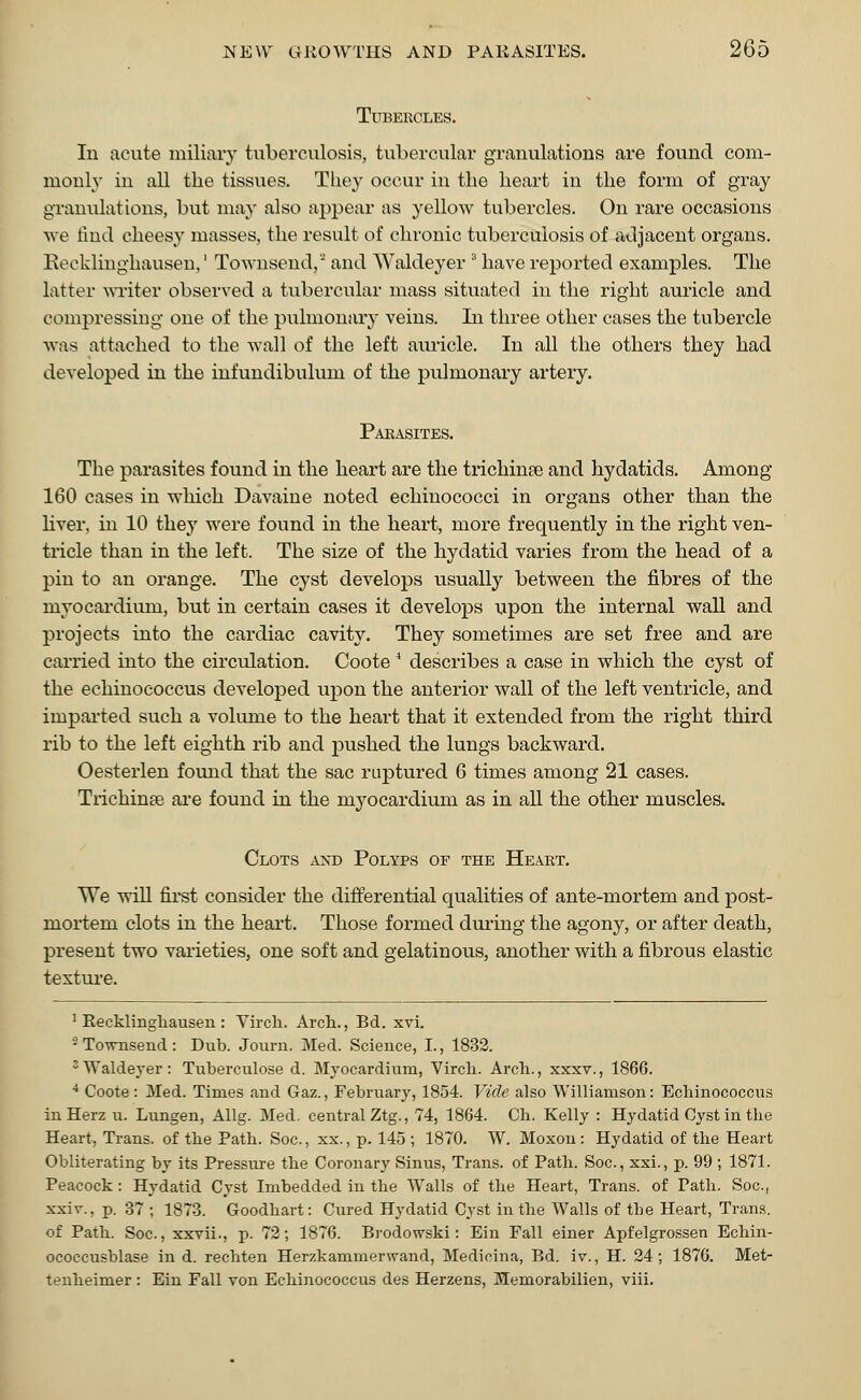 Tubercles. In acute miliary tuberculosis, tubercular granulations are found com- monly in all the tissues. They occur in the heart in the form of gray granulations, but may also appear as yellow tubercles. On rare occasions we find cheesy masses, the result of chronic tuberculosis of adjacent organs. Recklinghausen,' Townsend, and Waldeyer ;1 have reported examples. The latter writer observed a tubercular mass situated in the right auricle and compressing one of the pulmonary veins. In three other cases the tubercle was attached to the wall of the left auricle. In all the others they had developed in the infundibulum of the pulmonary artery. Parasites. The parasites found in the heart are the trichinae and hydatids. Among 160 cases in which Davaine noted echinococci in organs other than the liver, in 10 they were found in the heart, more frequently in the right ven- tricle than in the left. The size of the hydatid varies from the head of a pin to an orange. The cyst develops usually between the fibres of the nryocardimn, but in certain cases it develops upon the internal wall and projects into the cardiac cavity. They sometimes are set free and are carried into the circulation. Coote 4 describes a case in which the cyst of the echinococcus developed upon the anterior wall of the left ventricle, and imparted such a volume to the heart that it extended from the right third rib to the left eighth rib and pushed the lungs backward. Oesterlen found that the sac raptured 6 times among 21 cases. Trichinae are found in the myocardium as in all the other muscles. Clots axd Polyps of the Heart. We will first consider the differential qualities of ante-mortem and post- mortem clots in the heart. Those formed during the agony, or after death, present two varieties, one soft and gelatinous, another with a fibrous elastic texture. 'Recklinghausen: Yirch. Arch., Bd. xvi. -To-wnsend: Dub. Journ. Med. Science, I., 1832. 3 Waldeyer : Tuberculose d. Myocardium, Virch. Arch., xxxv., 1866. 4 Coote : Med. Times and Gaz., February, 1854. Vide also Williamson: Echinococcus inHerz u. Lungen, Allg. Med. central Ztg., 74, 1864. Ch. Kelly : Hydatid Cyst in the Heart, Trans, of the Path. Soc, xx., p. 145 ; 1870. W. Moxou : Hydatid of the Heart Obliterating by its Pressure the Coronary Sinus, Trans, of Path. Soc, xxi., p. 99 ; 1871. Peacock : Hydatid Cyst Imbedded in the Walls of the Heart, Trans, of Path. Soc, xxir., p. 37 ; 1873. Goodhart: Cured Hydatid Cyst in the Walls of the Heart, Trans, of Path. Soc, xxvii., p. 72; 1876. Brodowski: Ein Fall einer Apfelgrossen Echin- ococcusblase in d. rechten Herzkammerwand, Medicina, Bd. iv., H. 24; 1876. Met- tenheimer : Ein Fall von Echinococcus des Herzens, Memorabilien, viii.