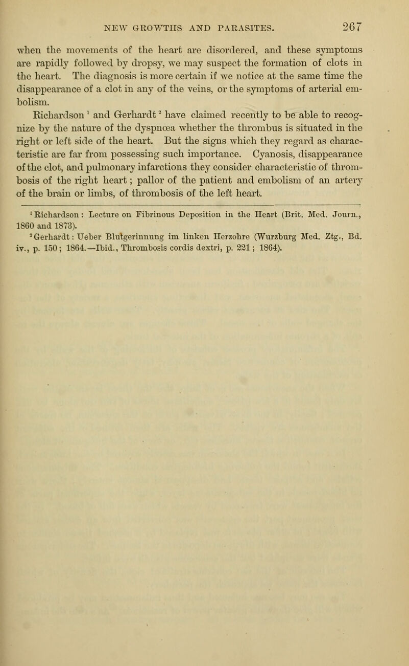 when the movements of the heart are disordered, and these symptoms are rapidly followed by dropsy, we may suspect the formation of clots in the heart. The diagnosis is more certain if we notice at the same time the disappearance of a clot in any of the veins, or the symptoms of arterial em- bolism. Richardson ' and Gerhardt have claimed recently to be able to recog- nize by the nature of the dyspnoea whether the thrombus is situated in the right or left side of the heart. But the signs which they regard as charac- teristic are far from possessing such importance. Cyanosis, disappearance of the clot, and pulmonary infarctions they consider characteristic of throm- bosis of the right heart; pallor of the patient and embolism of an artery of the brain or limbs, of thrombosis of the left heart. 'Richardson: Lecture on Fibrinous Deposition in the Heart (Brit. Med. Journ., 1860 and 1873). 2 Gerhardt: Ueber Blutgerinnung im linken Herzohre (Wurzburg Med. Ztg., Bd. iv., p. 150; 1864.—Ibid., Thrombosis cordis dextri, p. 221; 1864).