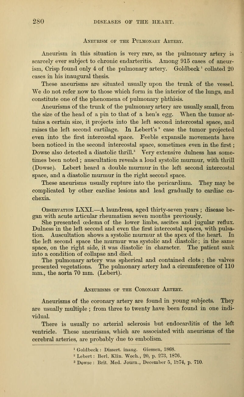 Aneurism of the Pulmonary Artery. Aneurism in this situation is very rare, as the pulmonary artery is scarcely ever subject to chronic endarteritis. Among 915 cases of aneur- ism, Crisp found only 4 of the pulmonary artery. Goldbeck' collated 20 cases in his inaugural thesis. These aneurisms are situated usually upon the trunk of the vessel. We do not refer now to those which form in the interior of the lungs, and constitute one of the phenomena of pulmonary phthisis. Aneurisms of the trunk of the pulmonary artery are usually small, from the size of the head of a pin to that of a hen's egg. When the tumor at- tains a certain size, it projects into the left second intercostal space, and raises the left second cartilage. In Lebert's 2 case the tumor projected even into the first intercostal space. Feeble expansile movements have been noticed in the second intercostal space, sometimes even in the first; Dowse also detected a diastolic thrill.3 Very extensive dulness has some- times been noted ; auscultation reveals a loud systolic murmur, with thrill (Dowse). Lebert heard a double murmur in the left second intercostal space, and a diastolic mux*mur in the right second space. These aneurisms usually rupture into the pericardium. They may be complicated by other cardiac lesions and lead gradually to cardiac ca- chexia. Observation LXXI.—A laundress, aged thirty-seven years ; disease be- gan with acute articular rheumatism seven months previously. She presented cedema of the lower linibs, ascites and jugular reflux. Dulness in the left second and even the first intercostal spaces, with pulsa- tion. Auscultation shows a systolic murmur at the apex of the heart. In the left second space the murmur was systolic and diastolic; in the same space, on the right side, it was diastolic in character. The patient sank into a condition of collapse and died. The pulmonary artery was spherical and contained clots ; the valves presented vegetations. The pulmonary artery had a circumference of 110 mm., the aorta 70 mm. (Lebert). Aneurisms of the Coronary Artery. Aneurisms of the coronary artery are found in young subjects. They are usually multiple ; from three to twenty have been found in one indi- vidual. There is usually no arterial sclerosis but endocarditis of the left ventricle. These aneurisms, which are associated with aneurisms of the cerebral arteries, are probably due to embolism. 1 Goldbeck : Dissert, inaug. Giessen, 1868. s Lebert: Berl. Klin. Woch., 20, p. 273, 1876. 3 Dowse : Brit. Med. Journ., December 5, 1S74, p. 710.