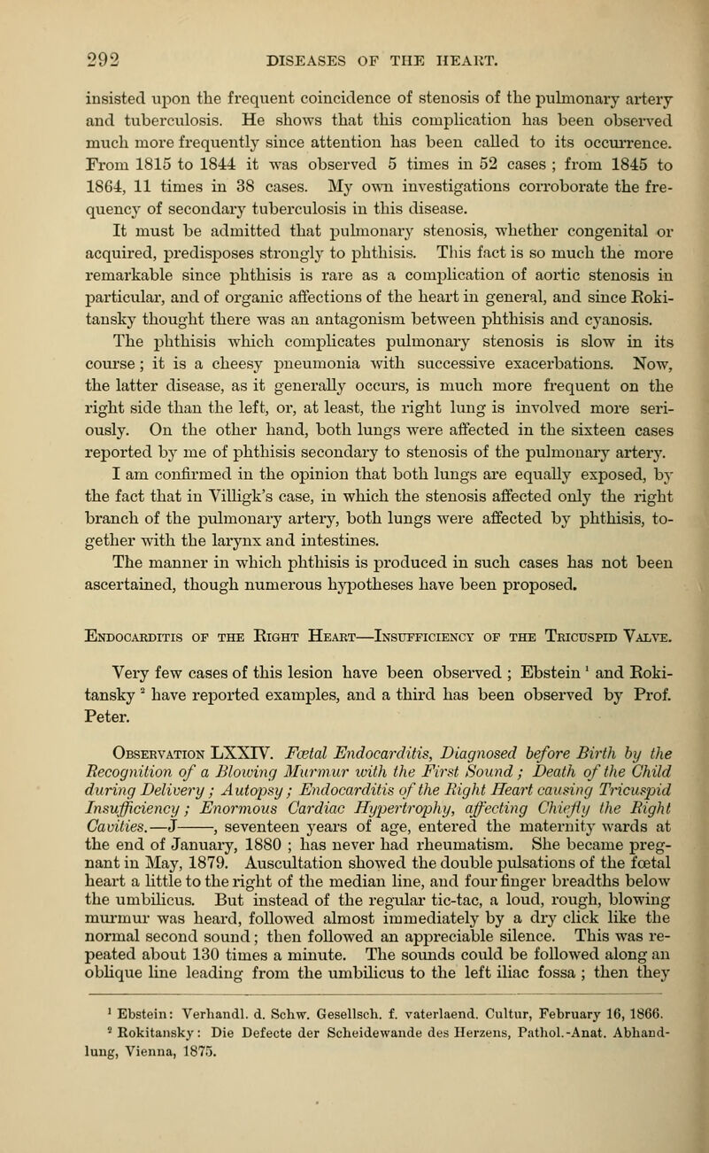 insisted upon the frequent coincidence of stenosis of the pulmonary artery and tuberculosis. He shows that this complication has been observed much more frequently since attention has been called to its occurrence. From 1815 to 1841 it was observed 5 times in 52 cases ; from 1845 to 1864, 11 times in 38 cases. My own investigations corroborate the fre- quency of secondary tuberculosis in this disease. It must be admitted that pulmonary stenosis, whether congenital or acquired, predisposes strongly to phthisis. This fact is so much the more remarkable since phthisis is rare as a complication of aortic stenosis in particular, and of organic affections of the heart in general, and since Roki- tansky thought there was an antagonism between phthisis and cyanosis. The phthisis which complicates pulmonary stenosis is slow in its course; it is a cheesy pneumonia with successive exacerbations. Now, the latter disease, as it generally occurs, is much more frequent on the right side than the left, or, at least, the right lung is involved more seri- ously. On the other hand, both lungs were affected in the sixteen cases reported by me of phthisis secondary to stenosis of the pulmonary artery. I am confirmed in the opinion that both lungs are equally exposed, by the fact that in Villigk's case, in which the stenosis affected only the right branch of the pulmonary artery, both lungs were affected by phthisis, to- gether with the larynx and intestines. The manner in which phthisis is produced in such cases has not been ascertained, though numerous hypotheses have been proposed. Endocarditis op the Eight Heart—Insufficiency of the Tricuspid Valve. Very few cases of this lesion have been observed ; Ebstein' and Roki- tansky 2 have reported examples, and a third has been observed by Prof. Peter. Observation LXX1V. Fcetal Endocarditis, Diagnosed before Birth by the Recognition of a Bloiving Murmur with the First Sound ; Death of the Child during Delivery; Autopsy ; Endocarditis of the Right Heart causing Tricuspid Insufficiency; Enormous Cardiac Hypertrophy, affecting Chiefly the Right Cavities.—J , seventeen years of age, entered the maternity wards at the end of January, 1880 ; has never had rheumatism. She became preg- nant in May, 1879. Auscultation showed the double pulsations of the foetal heart a little to the right of the median line, and four finger breadths below the umbilicus. But instead of the regular tic-tac, a loud, rough, blowing murmur was heard, followed almost immediately by a dry click like the normal second sound; then followed an appreciable silence. This was re- peated about 130 times a minute. The sounds could be followed along an oblique line leading from the umbilicus to the left iliac fossa ; then they 1 Ebstein: Verhandl. d. Schw. Gesellsch. f. vaterlaend. Cultur, February 16, 1866. 2 Rokitansky: Die Defecte der Scheidewande des Herzens, Pathol.-Anat. Abliand- lung, Vienna, 1875.