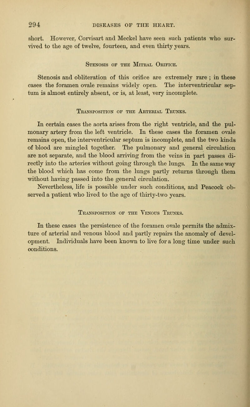 short. However, Corvisart and Meckel have seen such patients who sur- vived to the age of twelve, fourteen, and even thirty years. Stenosis of the Mitral Orifice. Stenosis and obliteration of this orifice are extremely rare ; in these cases the foramen ovale remains widely open. The interventricular sep- tum is almost entirely absent, or is, at least, very incomplete. Transposition of the Arterial Trunks. In certain cases the aorta arises from the right ventricle, and the pul- monary artery from the left ventricle. In these cases the foramen ovale remains open, the interventricular septum is incomplete, and the two kinds of blood are mingled together. The pulmonary and general circulation are not separate, and the blood arriving from the veins in part passes di- rectly into the arteries without going through the lungs. In the same way the blood which has come from the lungs partly returns through them without having passed into the general circulation. Nevertheless, life is possible under such conditions, and Peacock ob- served a patient who lived to the age of thirty-two years. Transposition of the Venous Trunks. In these cases the persistence of the foramen ovale permits the admix- ture of arterial and venous blood and partly repairs the anomaly of devel- opment. Individuals have been known to live for a long time under such conditions.