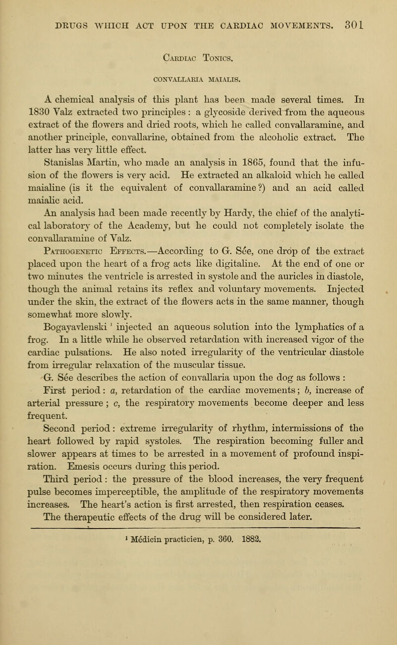 Cardiac Tonics, convallaria maialis. A chemical analysis of this plant has been made several times. In 1830 Valz extracted two principles : a glycoside derived from the aqueous extract of the flowers and dried roots, which he called convallaramine, and another principle, convallarine, obtained from the alcoholic extract. The latter has very little effect. Stanislas Martin, who made an analysis in 1865, found that the infu- sion of the flowers is very acid. He extracted an alkaloid which he called niaialine (is it the equivalent of convallaramine ?) and an acid called maiahc acid. An analysis had been made recently by Hardy, the chief of the analyti- cal laboratory of the Academy, but he could not completely isolate the convallaramine of Vak. Pathogenetic Effects.—According to G. See, one drop of the extract placed upon the heart of a frog acts like digitaline. At the end of one or two minutes the ventricle is arrested in systole and the auricles in diastole, though the animal retains its reflex and voluntary movements. Injected under the skin, the extract of the flowers acts in the same manner, though somewhat more slowly. Bogayavlenski] injected an aqueous solution into the lymphatics of a frog. In a little while he observed retardation with increased vigor of the cardiac pulsations. He also noted irregularity of the ventricular diastole from irregular relaxation of the muscular tissue. G. See describes the action of convallaria upon the dog as follows : First period: a, retardation of the cardiac movements; b, increase of arterial pressure ; c, the respiratory movements become deeper and less frequent. Second period: extreme irregularity of rhythm, intermissions of the heart followed by rapid systoles. The respiration becoming fuller and slower appears at times to be arrested in a movement of profound inspi- ration. Emesis occurs during this period. Third period: the pressure of the blood increases, the very frequent pulse becomes imperceptible, the amplitude of the respiratory movements increases. The heart's action is first arrested, then respiration ceases. The therapeutic effects of the drug will be considered later. 1 Medicin practicien, p. 360. 1882.