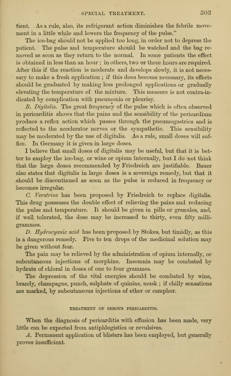 tient. As a rule, also, its refrigerant action diminishes the febrile move- ment in a little while and lowers the frequency of the pulse. The ice-bag should not be applied too long, in order not to depress the patient. The pulse and temperature should be watched and the bag re- moved as soon as they return to the normal. In some patients the effect is obtained in less than an hour ; in others, two or three hours are required. After this if the reaction is moderate and develops slowly, it is not neces- sary to make a fresh application ; if this does become necessary, its effects should be graduated by making less prolonged applications or gradually elevating the temperature of the mixture. This measure is not contra-in- dicated by complication with pneumonia or pleurisy. B. Digitalis. The great frequency of the pulse which is often observed in pericarditis shows that the pains and the sensibility of the pericardium produce a reflex action which passes through the pneumogastrics and is reflected to the accelerator nerves or the sympathetic. This sensibility may be moderated by the use of digitalis. As a rule, small doses will suf- fice. In Germany it is given in large doses. I believe that small doses of digitalis may be useful, but that it is bet- ter to employ the ice-bag, or wine or opium internally, but I do not think that the large doses recommended by Friedreich are justifiable. Bauer also states that digitalis in large doses is a sovereign remedy, but that it should be discontinued as soon as the pulse is reduced in frequency or becomes irregular. C. Veratrine has been proposed by Friedreich to replace digitalis. This drug possesses the double effect of relieving the pains and reducing the pulse and temperature. It should be given in pills or granules, and, if well tolerated, the dose may be increased to thirty, even fifty milli- grammes. D. Hydrocyanic acid has been proposed by Stokes, but timidly, as this is a dangerous remedy. Five to ten drops of the medicinal solution may be given without fear. The pain may be relieved by the administration of opium internally, or subcutaneous injections of morphine. Insomnia may be combated by hydrate of chloral in doses of one to four grammes. The depression of the vital energies should be combated by wine, brandy, champagne, punch, sulphate of quinine, musk ; if chilly sensations are marked, by subcutaneous injections of ether or camphor. TREATMENT OF SEROUS PERICARDITIS. When the diagnosis of pericarditis with effusion has been made, very little can be expected from antiphlogistics or revulsives. A. Permanent application of blisters has been employed, but generally proves insufficient.