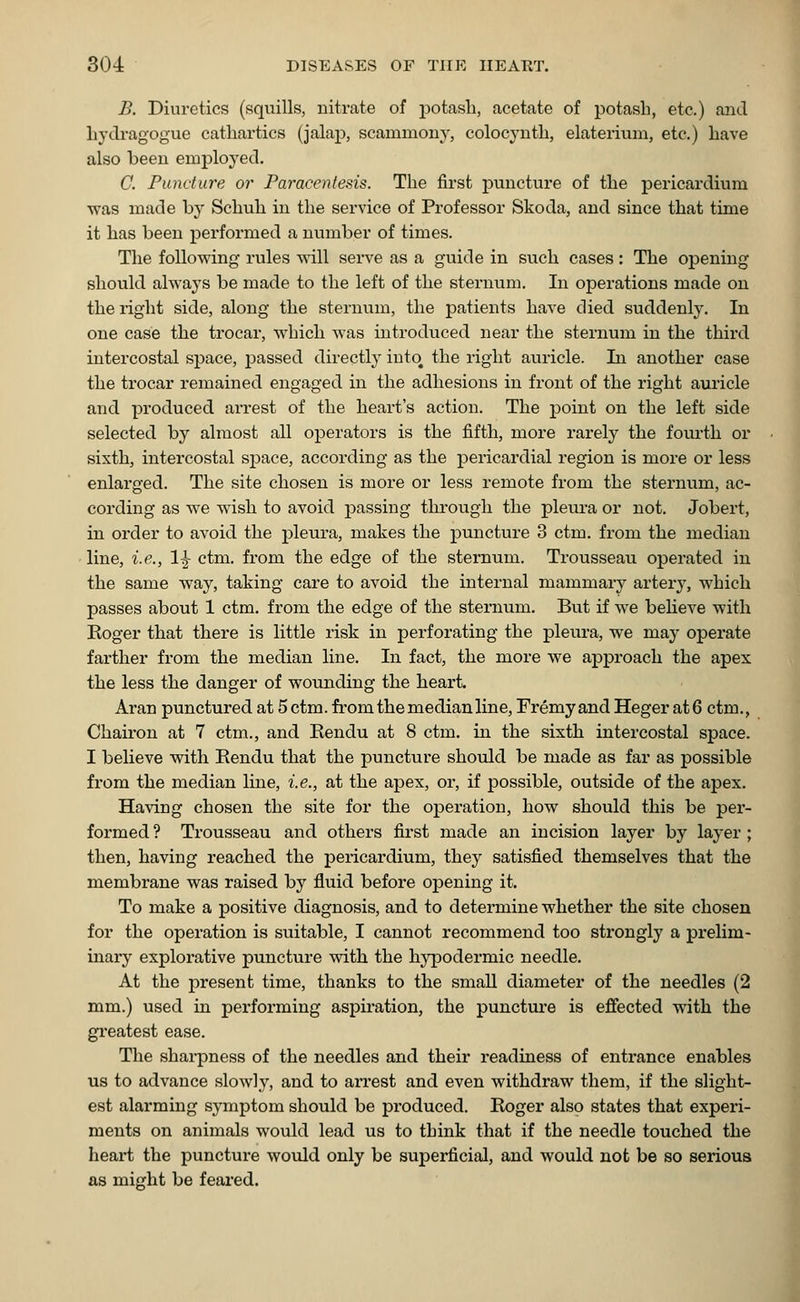 B. Diuretics (squills, nitrate of potash, acetate of potash, etc.) and hydragogue cathartics (jalap, scammony, colocynth, elaterium, etc.) have also been employed. C. Fundure or Paracentesis. The first puncture of the pericardium was made by Schuh in the service of Professor Skoda, and since that time it has been performed a number of times. The following rules will serve as a guide in such cases: The opening should always be made to the left of the sternum. In operations made on the right side, along the sternum, the patients have died suddenly. In one case the trocar, which was introduced near the sternum in the third intercostal space, passed directly into the right auricle. In another case the trocar remained engaged in the adhesions in front of the right auricle and produced arrest of the heart's action. The point on the left side selected by almost all operators is the fifth, more rarely the fourth or sixth, intercostal space, according as the pericardial region is more or less enlarged. The site chosen is more or less remote from the sternum, ac- cording as we wish to avoid passing through the pleura or not. Jobert, in order to avoid the pleura, makes the puncture 3 ctm. from the median line, i.e., 1|- ctm. from the edge of the sternum. Trousseau operated in the same way, taking care to avoid the internal mammary artery, which passes about 1 ctm. from the edge of the sternum. But if we believe with Roger that there is little risk in perforating the pleura, we may operate farther from the median line. In fact, the more we approach the apex the less the danger of wounding the heart. Aran punctured at 5 ctm. from the median line, Fremy and Heger at 6 ctm., Chairon at 7 ctm., and Eendu at 8 ctm. in the sixth intercostal space. I believe with Eendu that the puncture should be made as far as possible from the median line, i.e., at the apex, or, if possible, outside of the apex. Having chosen the site for the operation, how should this be per- formed ? Trousseau and others first made an incision layer by layer ; then, having reached the pericardium, they satisfied themselves that the membrane was raised by fluid before opening it. To make a positive diagnosis, and to determine whether the site chosen for the operation is suitable, I cannot recommend too strongly a prelim- inary explorative puncture with the hypodermic needle. At the present time, thanks to the small diameter of the needles (2 mm.) used in performing aspiration, the puncture is effected with the greatest ease. The sharpness of the needles and their readiness of entrance enables us to advance slowly, and to arrest and even withdraw them, if the slight- est alarming symptom should be produced. Eoger also states that experi- ments on animals would lead us to tbink that if the needle touched the heart the puncture would only be superficial, and would not be so serious as might be feared.