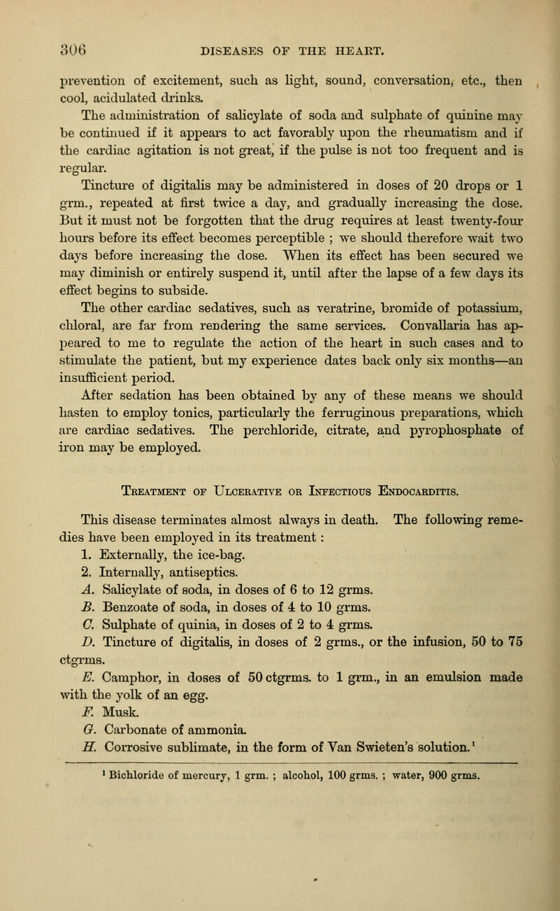 prevention of excitement, such as light, sound, conversation, etc., then cool, acidulated drinks. The administration of salicylate of soda and sulphate of quinine may be continued if it appears to act favorably upon the rheumatism and if the cardiac agitation is not great, if the pulse is not too frequent and is regular. Tincture of digitalis may be administered in doses of 20 drops or 1 grin., repeated at first twice a day, and gradually increasing the dose. But it must not be forgotten that the drug requires at least twenty -four hours before its effect becomes perceptible ; we should therefore wait two days before increasing the dose. When its effect has been secured we may diminish or entirely suspend it, until after the lapse of a few days its effect begins to subside. The other cardiac sedatives, such as veratrine, bromide of potassium, chloral, are far from rendering the same services. Convallaria has ap- peared to me to regulate the action of the heart in such cases and to stimulate the patient, but my experience dates back only six months—an insufficient period. After sedation has been obtained by any of these means we should hasten to employ tonics, particularly the ferruginous preparations, which are cardiac sedatives. The perchloride, citrate, and pyrophosphate of iron may be employed. Treatment of Ulcerative or Infectious Endocarditis. This disease terminates almost always in death. The following reme- dies have been employed in its treatment: 1. Externally, the ice-bag. 2. Internally, antiseptics. A. Salicylate of soda, in doses of 6 to 12 grms. B. Benzoate of soda, in doses of 4 to 10 grms. G. Sulphate of quinia, in doses of 2 to 4 grms. D. Tincture of digitalis, in doses of 2 grms., or the infusion, 50 to 75 ctgrms. E. Camphor, in doses of 50 ctgrms. to 1 grin., in an emulsion made with the yolk of an egg. F. Musk. O. Carbonate of ammonia. H. Corrosive sublimate, in the form of Van Swieten's solution.l 1 Bichloride of mercury, 1 grm. ; alcohol, 100 grms. ; water, 900 grms.