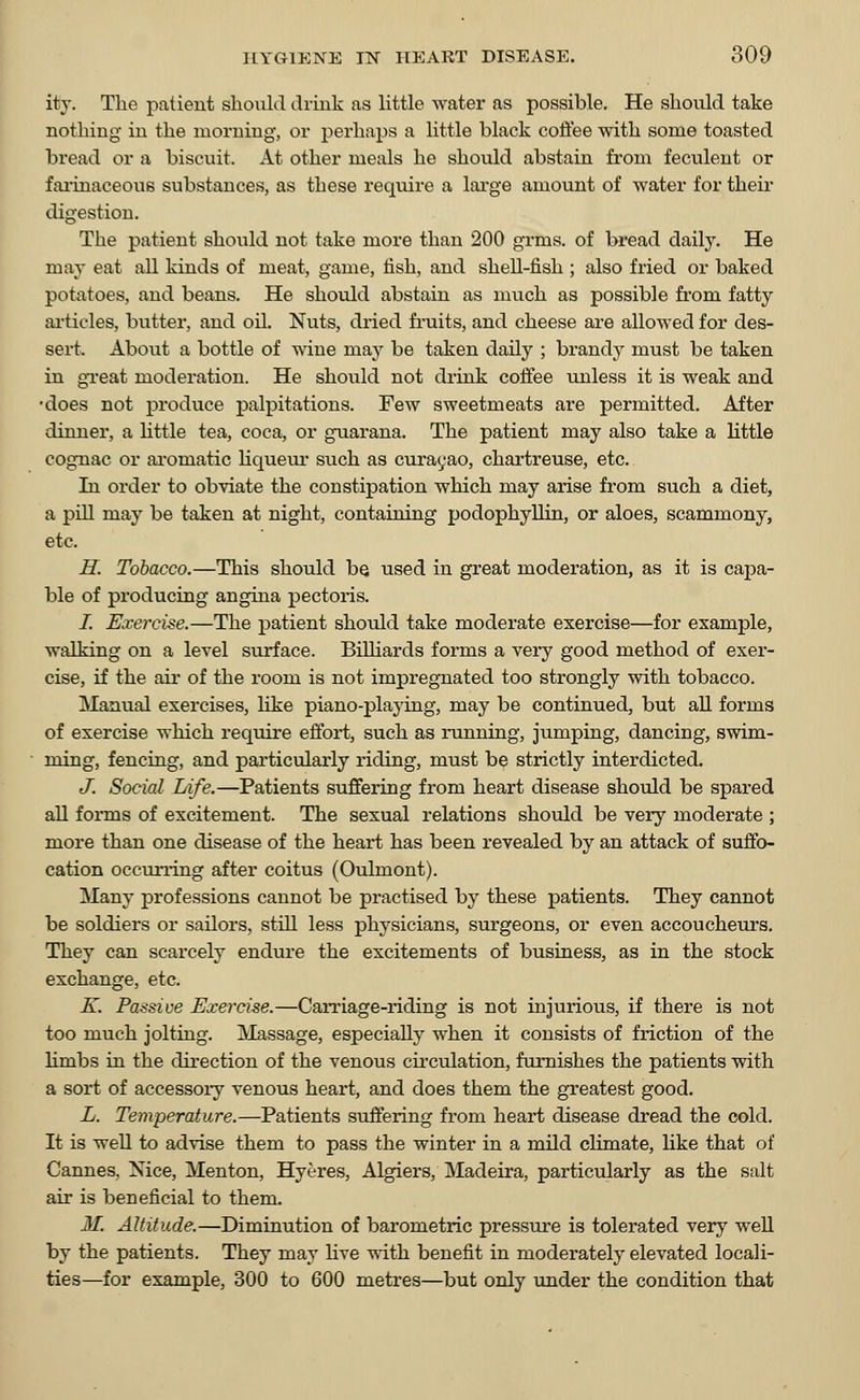 ity. The patient should drink as little water as possible. He should take nothing in the morning, or perhaps a little black coffee with some toasted bread or a biscuit. At other meals he should abstain from feculent or farinaceous substances, as these require a large amount of water for their digestion. The patient should not take more than 200 grins, of bread daily. He may eat all kinds of meat, game, fish, and shell-fish ; also fried or baked potatoes, and beans. He should abstain as much as possible from fatty articles, butter, and oil. Nuts, dried fruits, and cheese are allowed for des- sert. About a bottle of wine may be taken daily ; brandy must be taken in great moderation. He should not drink coffee unless it is weak and •does not produce palpitations. Few sweetmeats are permitted. After dinner, a little tea, coca, or guarana. The patient may also take a little cognac or aromatic liqueur such as curacao, chartreuse, etc. In order to obviate the constipation which may arise from such a diet, a pill may be taken at night, containing podophyllin, or aloes, scammony, etc. H. Tobacco.—This should be used in great moderation, as it is capa- ble of producing angina pectoris. i. Exercise.—The patient should take moderate exercise—for example, walking on a level surface. Billiards forms a very good method of exer- cise, if the ah' of the room is not impregnated too strongly with tobacco. Manual exercises, like piano-playing, may be continued, but all forms of exercise which require effort, such as running, jumping, dancing, swim- ming, fencing, and particularly riding, must be strictly interdicted. J. Social Life.—Patients suffering from heart disease should be spared all forms of excitement. The sexual relations should be very moderate ; more than one disease of the heart has been revealed by an attack of suffo- cation occurring after coitus (Oulmont). Many professions cannot be practised by these patients. They cannot be soldiers or sailors, still less physicians, surgeons, or even accoucheurs. They can scarcely endure the excitements of business, as in the stock exchange, etc. K. Passive Exercise.—Carriage-riding is not injurious, if there is not too much jolting. Massage, especially when it consists of friction of the limbs in the direction of the venous circulation, furnishes the patients with a sort of accessory venous heart, and does them the greatest good. L. Temperature.—Patients suffering from heart disease dread the cold. It is well to advise them to pass the winter in a mild climate, like that of Cannes. Nice, Menton, Hyeres, Algiers, Madeira, particularly as the salt air is beneficial to them. M. Altitude.—Diminution of barometric pressure is tolerated very well by the patients. They may live with benefit in modei-ately elevated locali- ties—for example, 300 to 600 metres—but only under the condition that