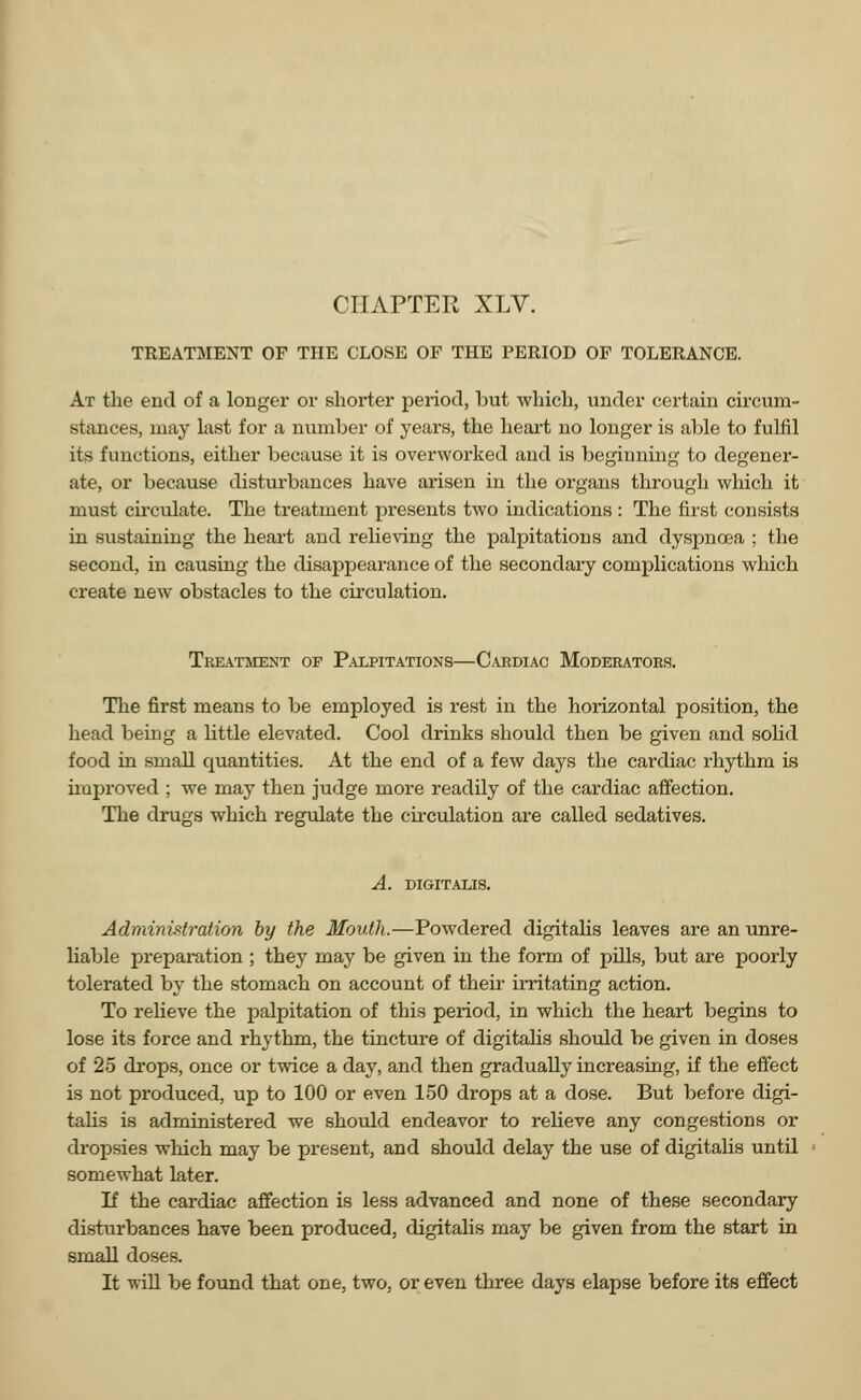 TREATMENT OF THE CLOSE OF THE PERIOD OF TOLERANCE. At the end of a longer or shorter period, but which, under certain circum- stances, may last for a number of years, the heart no longer is able to fulfil its functions, either because it is overworked and is beginning to degener- ate, or because disturbances have arisen in the organs through which it must circulate. The treatment presents two indications : The first consists in sustaining the heart and relieving the palpitations and dyspnoea ; the second, in causing the disappearance of the secondary complications which create new obstacles to the circulation. Treatment of Palpitations—Cardiac Moderators. The first means to be employed is rest in the horizontal position, the head being a little elevated. Cool drinks should then be given and solid food in small quantities. At the end of a few days the cardiac rhythm is unproved ; we may then judge more readily of the cardiac affection. The drugs which regulate the circulation are called sedatives. A. DIGITALIS. Administration by the Mouth.—Powdered digitalis leaves are an unre- liable preparation ; they may be given in the form of pills, but are poorly tolerated by the stomach on account of their irritating action. To relieve the palpitation of this period, in which the heart begins to lose its force and rhythm, the tincture of digitalis should be given in doses of 25 drops, once or twice a day, and then gradually increasing, if the effect is not produced, up to 100 or even 150 drops at a dose. But before digi- talis is administered we should endeavor to relieve any congestions or dropsies which may be present, and should delay the use of digitalis until somewhat later. If the cardiac affection is less advanced and none of these secondary disturbances have been produced, digitalis may be given from the start in small doses. It will be found that one, two, or even three days elapse before its effect