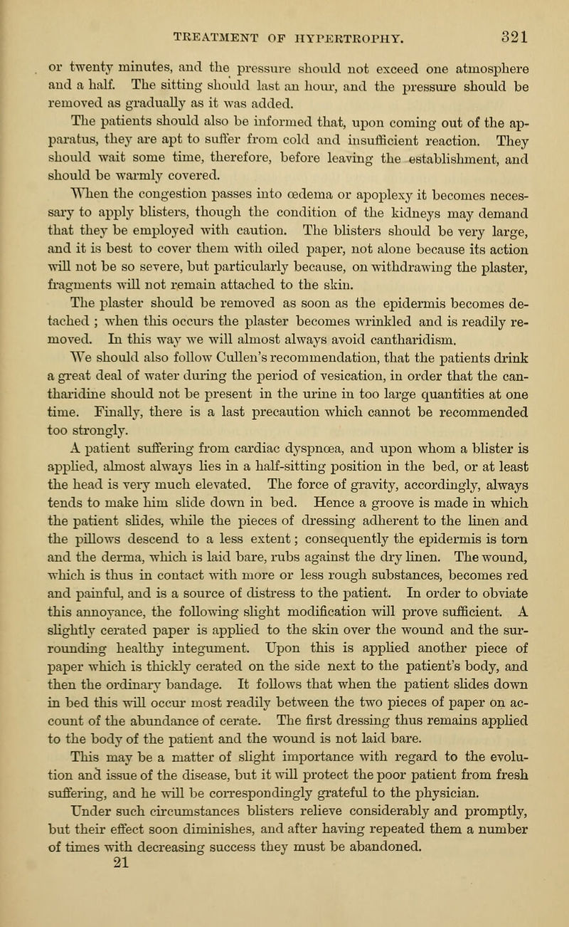 or twenty minutes, and the pressure should not exceed one atmosphere and a half. The sitting should last an horn-, and the pressure should be removed as gradually as it was added. The patients should also be informed that, upon coming out of the ap- paratus, they are apt to suffer from cold and insufficient reaction. They should wait some time, therefore, before leaving the establishment, and should be warmly covered. When the congestion passes into oedema or apoplexy it becomes neces- sary to apply blisters, though the condition of the kidneys may demand that they be employed with caution. The blisters should be very large, and it is best to cover them with oiled paper, not alone because its action will not be so severe, but particularly because, on withdrawing the plaster, fragments will not remain attached to the skin. The plaster should be removed as soon as the epidermis becomes de- tached ; when this occurs the plaster becomes wrinkled and is readily re- moved. In this way we will almost always avoid cantharidism. We should also follow Cullen's recommendation, that the patients drink a great deal of water during the period of vesication, in order that the can- tharidine should not be present in the urine in too large quantities at one time. Finally, there is a last precaution which cannot be recommended too strongly. A patient suffering from cardiac dyspnoea, and upon whom a blister is applied, almost always lies in a half-sitting position in the bed, or at least the head is very much elevated. The force of gravity, accordingly, always tends to make him slide down in bed. Hence a groove is made in which the patient slides, while the pieces of dressing adherent to the linen and the pillows descend to a less extent; consequently the epidermis is torn and the derma, which is laid bare, rubs against the dry linen. The wound, which is thus in contact with more or less rough substances, becomes red and painful, and is a source of distress to the patient. In order to obviate this annoyance, the following slight modification will prove sufficient. A slightly cerated paper is applied to the skin over the wound and the sur- rounding healthy integument. Upon this is applied another piece of paper which is thickly cerated on the side next to the patient's body, and then the ordinary bandage. It follows that when the patient slides down in bed this will occur most readily between the two pieces of paper on ac- count of the abundance of cerate. The first dressing thus remains applied to the body of the patient and the wound is not laid bare. This may be a matter of slight importance with regard to the evolu- tion and issue of the disease, but it will protect the poor patient from fresh suffering, and he will be correspondingly grateful to the physician. Under such circumstances blisters relieve considerably and promptly, but their effect soon diminishes, and after having repeated them a number of times with decreasing success they must be abandoned. 21