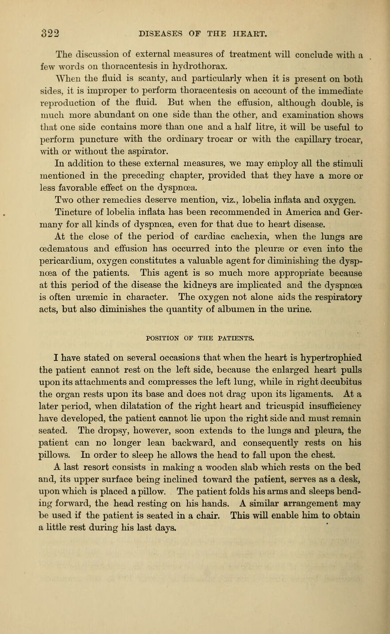 The discussion of external measures of treatment will conclude with a few words on thoracentesis in hydrothorax. When the fluid is scanty, and particularly when it is present on both sides, it is improper to perfoi'm thoracentesis on account of the immediate reproduction of the fluid. But when the effusion, although double, is much more abundant on one side than the other, and examination shows that one side contains more than one and a half litre, it will be useful to perform puncture with the ordinary trocar or with the capillary trocar, with or without the aspirator. In addition to these external measures, we may employ all the stimuli mentioned in the preceding chapter, provided that they have a more or less favorable effect on the dyspnoea. Two other remedies deserve mention, viz., lobelia inflata and oxygen. Tincture of lobelia inflata has been recommended in America and Ger- many for all kinds of dyspnoea, even for that due to heart disease. At the close of the period of cardiac cachexia, when the lungs are cedematous and effusion has occurred into the pleurse or even into the pericardium, oxygen constitutes a valuable agent for diminishing the dysp- noea of the patients. This agent is so much more appropriate because at this period of the disease the kidneys are implicated and the dyspnoea is often ursemic in character. The oxygen not alone aids the respiratory acts, but also diminishes the quantity of albumen in the urine. POSITION OF THE PATIENTS. I have stated on several occasions that when the heart is hypertrophied the patient cannot rest on the left side, because the enlarged heart pulls upon its attachments and compresses the left lung, while in right decubitus the organ rests upon its base and does not drag upon its ligaments. At a later period, when dilatation of the right heart and tricuspid insufficiency have developed, the patient cannot He upon the right side and must remain seated. The dropsy, however, soon extends to the lungs and pleura, the patient can no longer lean backward, and consequently rests on his pillows. In order to sleep he allows the head to fall upon the chest. A last resort consists in making a wooden slab which rests on the bed and, its upper surface being inclined toward the patient, serves as a desk, upon which is placed a pillow. The patient folds his arms and sleeps bend- ing forward, the head resting on his hands. A similar arrangement may be used if the patient is seated in a chair. This will enable him to obtain a little rest during his last days.