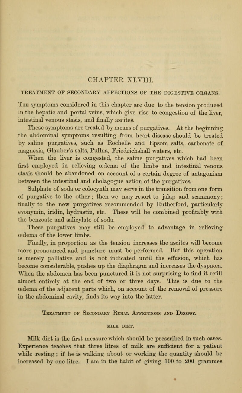 TREATMENT OF SECONDARY AFFECTIONS OF THE DIGESTIVE ORGANS. The symptoms considered in this chapter are due to the tension produced in the hepatic and portal veins, which give rise to congestion of the liver, intestinal venous stasis, and finally ascites. These symptoms are treated by means of purgatives. At the beginning the abdominal symptoms resulting from heart disease should be treated by saline purgatives, such as Eochelle and Epsom salts, carbonate of magnesia, Glauber's salts, Pullna, Friedrichshall waters, etc. When the liver is congested, the saline purgatives which had been first employed in relieving oedema of the limbs and intestinal venous stasis should be abandoned on account of a certain degree of antagonism between the intestinal and cholagogue action of the purgatives. Sulphate of soda or colocynth may serve in the transition from one form of purgative to the other ; then we may resort to jalap and scammony; finally to the new purgatives recommended by Rutherford, particularly evonymin, iridin, hydrastin, etc. These will be combined profitably with the benzoate and salicylate of soda. These purgatives may still be employed to advantage in relieving oedema of the lower limbs. Finally, in proportion as the tension increases the ascites will become more pronounced and puncture must be performed. But this operation is merely palliative and is not indicated until the effusion, which has become considerable, pushes up the diaphragm and increases the dyspnoea. AYhen the abdomen has been punctured it is not surprising to find it refill almost entirely at the end of two or three days. This is due to the oedema of the adjacent parts which, on account of the removal of pressure in the abdominal cavity, finds its way into the latter. Treatment of Secondary Renal Affections and Dropsy. MILK DIET. Milk diet is the first measure which should be prescribed in such cases. Experience teaches that three litres of milk are sufficient for a patient while resting ; if he is walking about or working the quantity should be