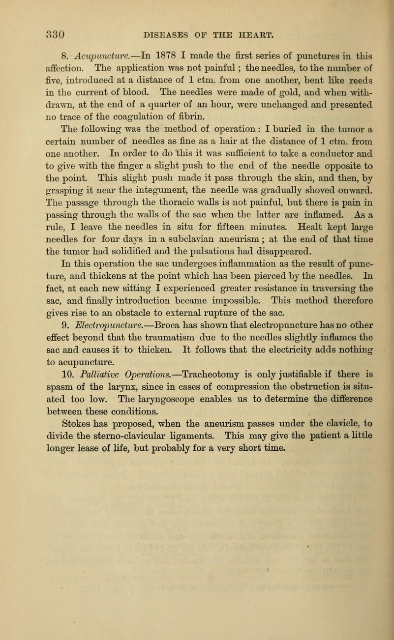 8. Acupuncture.—In 1878 I made the first series of punctures in this affection. The application was not painful; the needles, to the number of five, introduced at a distance of 1 ctm. from one another, bent like reeds in the current of blood. The needles were made of gold, and when with- drawn, at the end of a quarter of an hour, were unchanged and presented no trace of the coagulation of fibrin. The following was the method of operation: I buried in the tumor a certain number of needles as fine as a hair at the distance of 1 ctm. from one another. In order to do this it was sufficient to take a conductor and to give with the finger a slight push to the end of the needle opposite to the point. This slight push made it pass through the skin, and then, by grasping it near the integument, the needle was gradually shoved onward. The passage through the thoracic walls is not painful, but there is pain in passing through the walls of the sac when the latter are inflamed. As a rule, I leave the needles in situ for fifteen minutes. Healt kept large needles for four days in a subclavian aneurism; at the end of that time the tumor had solidified and the pulsations had disappeared. In this operation the sac undergoes inflammation as the result of punc- ture, and thickens at the point which has been pierced by the needles. In fact, at each new sitting I experienced greater resistance in traversing the sac, and finally introduction became impossible. This method therefore gives rise to an obstacle to external rupture of the sac. 9. Electropuncture.—Broca has shown that electropuncture has no other effect beyond that the traumatism due to the needles slightly inflames the sac and causes it to thicken. It follows that the electricity adds nothing to acupuncture. 10. Palliative Operations.—Tracheotomy is only justifiable if there is spasm of the larynx, since in cases of compression the obstruction is situ- ated too low. The laryngoscope enables us to determine the difference between these conditions. Stokes has proposed, when the aneurism passes under the clavicle, to divide the sterno-clavicular ligaments. This may give the patient a little longer lease of life, but probably for a very short time.