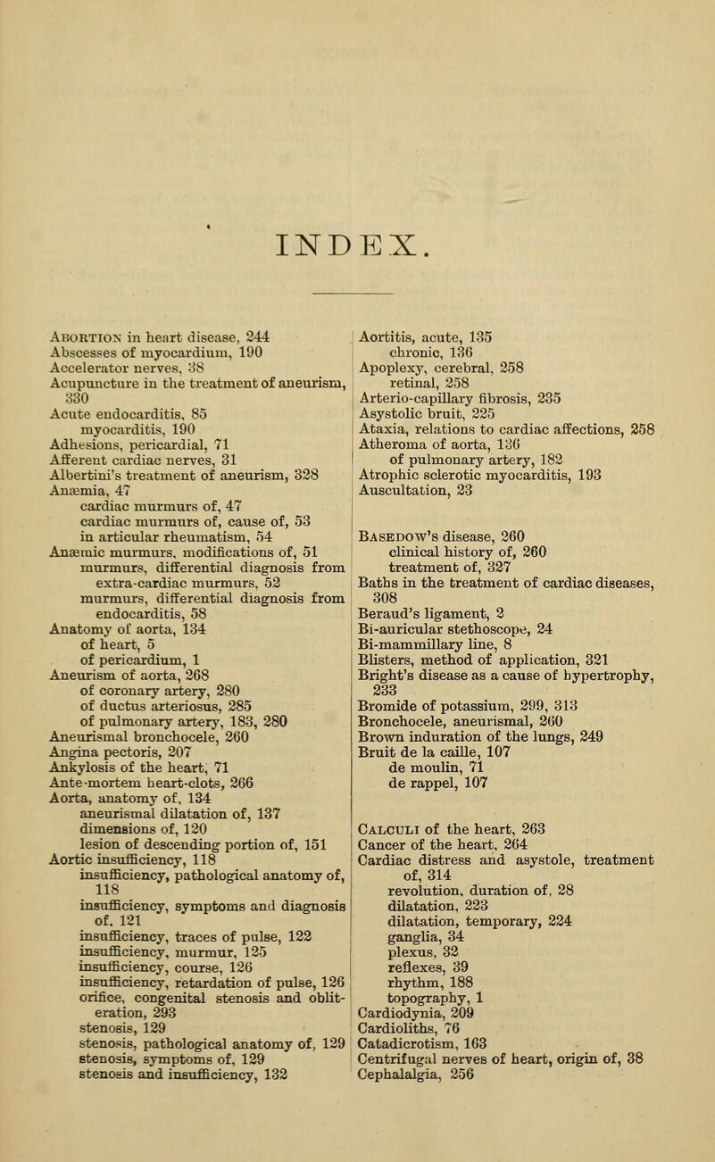 INDEX. Abortion in heart disease, 244 Abscesses of myocardium, 190 Accelerator nerves, 38 Acupuncture in the treatment of aneurism, 330 Acute endocarditis, 85 myocarditis, 190 Adhesions, pericardial, 71 Afferent cardiac nerves, 31 Albertini's treatment of aneurism, 328 Anaemia, 47 cardiac murmurs of, 47 cardiac murmurs of, cause of, 53 in articular rheumatism, 54 Anaemic murmurs, modifications of, 51 murmurs, differential diagnosis from extra-cardiac murmurs, 52 murmurs, differential diagnosis from endocarditis, 58 Anatomy of aorta, 134 of heart, 5 of pericardium, 1 Aneurism of aorta, 268 of coronary artery, 280 of ductus arteriosus, 285 of pulmonary artery, 183, 280 Aneurismal bronchocele, 260 Angina pectoris, 207 Ankylosis of the heart, 71 Ante-mortem heart-clots, 266 Aorta, anatomy of, 134 aneurismal dilatation of, 137 dimensions of, 120 lesion of descending portion of, 151 Aortic insufficiency, 118 insufficiency, pathological anatomy of, 118 insufficiency, symptoms and diagnosis of, 121 insufficiency, traces of pulse, 122 insufficiency, murmur, 125 insufficiency, course, 126 insufficiency, retardation of pulse, 126 orifice, congenital stenosis and oblit- eration, 293 stenosis, 129 stenosis, pathological anatomy of, 129 stenosis, symptoms of, 129 stenosis and insufficiency, 132 Aortitis, acute, 135 chronic, 136 Apoplexy, cerebral, 258 retinal, 258 Arterio-capillary fibrosis, 235 Asystolic bruit, 225 Ataxia, relations to cardiac affections, 258 Atheroma of aorta, 136 of pulmonary artery, 182 Atrophic sclerotic myocarditis, 193 Auscultation, 23 Basedow's disease, 260 clinical history of, 260 treatment of, 327 Baths in the treatment of cardiac diseases, 308 Beraud's ligament, 2 Bi-auricular stethoscope, 24 Bi-mammillary line, 8 Blisters, method of application, 321 Bright's disease as a cause of hypertrophy, 233 Bromide of potassium, 299, 313 Bronchocele, aneurismal, 260 Brown induration of the lungs, 249 Bruit de la caille, 107 de moulin, 71 de rappel, 107 Calculi of the heart, 263 Cancer of the heart, 264 Cardiac distress and asystole, treatment of, 314 revolution, duration of, 28 dilatation, 223 dilatation, temporary, 224 ganglia, 34 plexus, 32 reflexes, 39 rhythm, 188 topography, 1 Cardiodynia, 209 Cardioliths, 76 Catadicrotism, 163 Centrifugal nerveB of heart, origin of, 38 Cephalalgia, 256