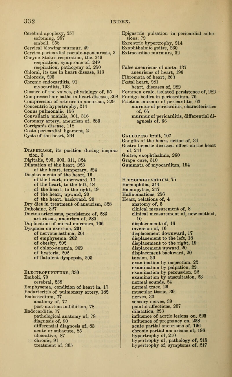 Cerebral apoplexy, 257 softening, 257 emboli, 258 Cervical blowing murmur, 49 Cervico-pericardial pseudo-aponeurosis, 2 Cheyne-Stokes respiration, the, 249 respiration, symptoms of, 249 respiration, pathogeny of, 250 Chloral, its use in heart disease, 313 Chlorosis, 225 Chronic endocarditis, 91 myocarditis, 193 Closure of the valves, physiology of, 95 Compressed-air baths in heart disease, 308 Compression of arteries in aneurism, 329 Concentric hypertrophy, 214 Conus pulmonalis, 156 Convallaria maialis, 301, 316 Coronary artery, aneurism of, 280 Corrigan's disease, 118 Costo-pericardial ligament, 2 Cysts of the heart, 264 Diaphragm, its position during inspira- tion, 3 Digitalis, 295, 303, 311, 324 Dilatation of the heart, 223 of the heart, temporary, 224 Displacements of the heart, 16 of the heart, downward, 17 of the heart, to the left, 18 of the heart, to the right, 19 of the heart, upward, 20 of the heart, backward, 20 Dry diet in treatment of aneurism, 328 Duboisine, 327 Ductus arteriosus, persistence of, 283 arteriosus, aneurism of, 285 Duplication of mitral murmurs, 106 Dyspnoea on exertion, 201 of nervous asthma, 201 of emphysema, 202 of obesity, 202 of chloro-ansemia, 202 of hysteria, 202 of flatulent dyspepsia, 203 Electropuncture, 330 Emboli, 79 cerebral, 258 Emphysema, condition of heart in, 17 Endarteritis of pulmonary artery, 182 Endocardium, 77 anatomy of, 77 post-mortem imbibition, 78 Endocarditis, 77 pathological anatomy of, 78 diagnosis of, 80 differential diagnosis of, 83 acute or subacute, 85 ulcerative, 87 chronic, 91 treatment of, 305 Epigastric pulsation in pericardial adhe- sions, 72 Exceutric hypertrophy, 214 Exophthalmic goitre, 260 Extracardiac murmurs, 52 False aneurisms of aorta, 137 aneurisms of heart, 196 Fibromata of heart, 263 Foetal heart, 281 heart, diseases of, 282 Foramen ovale, isolated persistence of, 282 Foreign bodies in pericardium, 76 Friction murmur of pericarditis, 63 murmur of pericarditis, characteristics of, 65 murmur of pericarditis, differential di- agnosis of, 66 Galloping bruit, 107 Ganglia of the heart, action of, 34 Gastro-hepatic diseases, effect on the heart of, 241 Goitre, exophthalmic, 260 Grape cure, 310 Gummata of myocardium, 194 HjEMopericardium, 75 Haemophilia, 244 Haemopytsis, 247 Hallucinations, 256 Heart, relations of, 4 anatomy of, 5 clinical measurement of, 8 clinical measurement of, new method, 10 displacement of, 16 inversion of, 16 displacement downward, 17 displacement to the left, 18 displacement to the right, 19 displacement upward, 20 displacement backward, 20 torsion, 20 examination by inspection, 22 examination by palpation, 22 examination by percussion, 22 examination by auscultation, 23 normal sounds, 24 normal trace. 26 muscular tissue, 30 nerves, 30 sensory nerves, 39 painful affections, 207 dilatation, 223 influence of aortic lesions on, 225 influence of pregnancy on, 228 acute partial aneurisms of, 196 chronic partial aneurisms of, 196 hypertrophy of, 210 hypertrophy of, pathology of, 215 hypertrophy of, symptoms of, 217