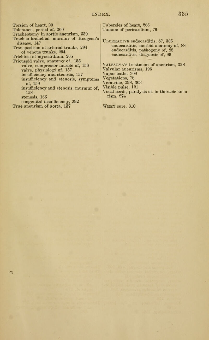 Torsion of heart, 20 Tolerance, period of, 200 Tracheotomy in aortic aneurism, 330 Trauheo-bronchial murmur of Hodgson's disease, 147 Transposition of arterial trunks, 294 of venous trunks, 294 Trichina? of myocardium, 265 Tricuspid valve, anatomy of, 155 valve, compressor muscle of, 156 valve, physiology of, 157 insufficiency and stenosis, 157 insufficiency and stenosis, symptoms of, 158 insufficiency and stenosis, murmur of, 158 stenosis, 166 congenital insufficiency, 292 True aneurism of aorta, 137 Tubercles of heart, 265 Tumors of pericardium, 76 Ulcerative endocarditis, 87, 306 endocarditis, morbid anatomy of, 88 endocarditis, pathogeny of, 88 endocarditis, diagnosis of, 89 Valsalva's treatment of aneurism, 328 Valvular aneurisms, 196 Vapor baths, 308 Vegetations, 78 Veratrine, 298, 303 Visible pulse, 121 Vocal cords, paralysis of, in thoracic aneu rism, 274 Whey cure, 310