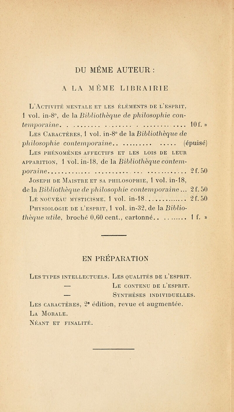 DU MEME AUTEUR : A LA MÊME LIBRAIRIE L'Activité mentale et les éléments de l'esprit, 1 voL in-8°, de la Bibliothèque de philosophie con- temporsàne 10 f. » Les Caractères, 1 vol. in-8° de la Bibliothèque de philosophie cojitemporsàne (épuisé) Les phénomènes affectifs et les lois de leur APPARITION, 1 vol. in-18, de la Bibliothèque contem- poraine 2 f. 50 Joseph de Maistre et sa philosophie, 1 vol. in-18, de la Bibliothèque de philosophie contemporaine... 2 f. 50 Le NOUVEAU mysticisme, 1 vol. in-18 2f. 50 Physiologie de l'esprit, 1 vol. in-32, de la Biblio- thèque utile, broché 0,60 cent., cartonné If. » EN PREPARATION Les TYPES intellectuels. Les qualités de l'esprit. — Le contenu de l'esprit. — Synthèses individuelles. Les caractères, 2* édition, revue et augmentée. La Morale. Néant et finalité.