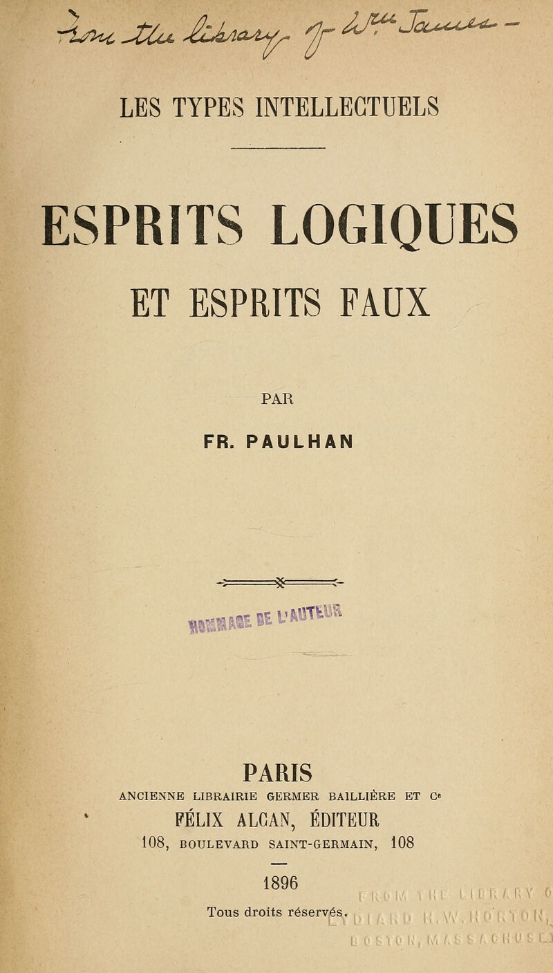 ESPRITS LOGIQUES ET ESPRITS FAOX PAR FR. PAULHAN =58= .....aç. Bit' \^M^ PARIS ANCIENNE LIBRAIRIE GERMER BAlLLIÈRE ET Cfi FÉLIX ALCAN, ÉDITEUR 108, BOULEVARD SAINT-GERMAIN, 108 1896 Tous droits rései'vés.