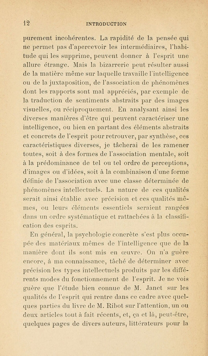 purement incohérentes. La rapidité de la pensée qui ne permet pas d'apercevoir les intermédiaires, l'habi- tude qui les supprime, peuvent donner à l'esprit une allure étrange. Mais la bizarrerie peut résulter aussi de la matière même sur laquelle travaille Fintelligence ou de la juxtaposition, de l'association de phénomènes dont les rapports sont mal appréciés, par exemple de la traduction de sentiments abstraits par des images visuelles, ou réciproquement. En analysant ainsi les diverses manières d'être qui peuvent caractériser une intelligence, ou bien en partant des éléments abstraits et concrets de l'esprit pour retrouver, par synthèse, ces caractéristiques diverses, je tâcherai de les ramener toutes, soit à des formes de l'association mentale, soit à la prédominance de tel ou tel ordre de perceptions, d'images ou d'idées, soit à la combinaison d'une forme définie de l'association avec une classe déterminée de phénomènes intellectuels. La nature de ces qualités serait ainsi établie avec précision et ces qualités mê- mes, ou leurs éléments essentiels seraient rangées dans un ordre systématique et rattachées à la classifi- cation des esprits. En général, la psychologie concrète s'est plus occu- pée des matériaux mêmes de l'intelligence que de la manière dont ils sont mis en œuvre. On n'a guère encore, à ma connaissance, tâché de déterminer avec précision les types intellectuels produits par les diffé- rents modes du fonctionnement de l'esprit. Je ne vois guère que l'étude bien connue de M. Janet sur les qualités de l'esprit qui rentre dans ce cadre avec quel- ques parties du livre de M. Ribot sur l'attention, un ou deux articles tout à fait récents, et, ça et là, peut-être, quelques pages de divers auteurs, littérateurs pour la