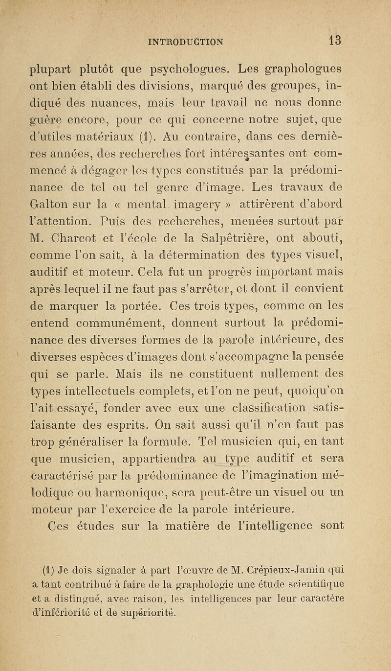 plupart plutôt que psychologues. Les graphologues ont bien établi des divisions, marqué des groupes, in- diqué des nuances, mais leur travail ne nous donne guère encore, pour ce qui concerne notre sujet, que d'utiles matériaux (1). Au contraire, dans ces derniè- res années, des recherches fort intéressantes ont com- mencé à dégager les types constitués par la prédomi- nance de tel ou tel genre d'image. Les travaux de Galton sur la « mental imagery » attirèrent d'abord l'attention. Puis des recherches, menées surtout par M. Charcot et l'école de la Salpêtrière, ont abouti, comme l'on sait, à la détermination des types visuel, auditif et moteur. Cela fut un progrès important mais après lequel il ne faut pas s'arrêter, et dont il convient de marquer la portée. Ces trois types, comme on les entend communément, donnent surtout la prédomi- nance des diverses formes de la parole intérieure, des diverses espèces d'images dont s'accompagne la pensée qui se parle. Mais ils ne constituent nullement des types intellectuels complets, et l'on ne peut, quoiqu'on l'ait essayé, fonder avec eux une classification satis- faisante des esprits. On sait aussi qu'il n'en faut pas trop généraliser la formule. Tel musicien qui, en tant que musicien, appartiendra au type auditif et sera caractérisé par la prédominance de l'imagination mé- lodique ou harmonique, sera peut-être un visuel ou un moteur par l'exercice de la parole intérieure. Ces études sur la matière de l'intelligence sont (1) Je dois signaler à part l'œuvre de M. Crépieux-Jamin qui a tant contribué à faire de la graphologie une étude scientifique et a distingué, avec raison, les intelligences par leur caractère d'infériorité et de supériorité.