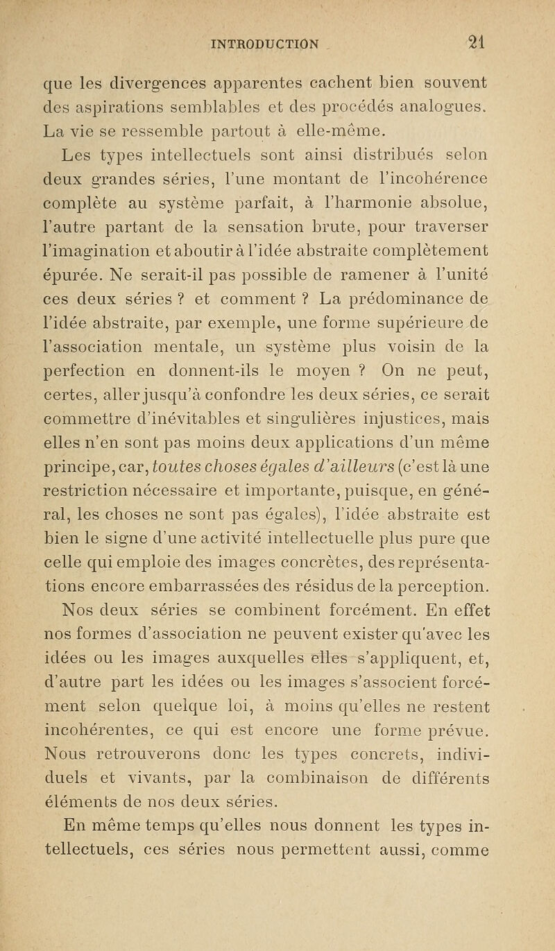 que les divergences apparentes cachent bien souvent des aspirations semblables et des procédés analogues. La vie se ressemble partout à elle-même. Les types intellectuels sont ainsi distribués selon deux grandes séries, l'une montant de l'incohérence complète au système parfait, à l'harmonie absolue, l'autre partant de la sensation brute, pour traverser l'imagination et aboutir à l'idée abstraite complètement épurée. Ne serait-il pas possible de ramener à l'unité ces deux séries ? et comment ? La prédominance de l'idée abstraite, par exemple, une forme supérieure de l'association mentale, un système plus voisin de la perfection en donnent-ils le moyen ? On ne peut, certes, aller jusqu'à confondre les deux séries, ce serait commettre d'inévitables et singulières injustices, mais elles n'en sont pas moins deux applications d'un même principe, car, toutes choses égales d'siilleurs (c'est là une restriction nécessaire et importante, puisque, en géné- ral, les choses ne sont pas égales), l'idée abstraite est bien le signe d'une activité intellectuelle plus pure que celle qui emploie des images concrètes, des représenta- tions encore embarrassées des résidus de la perception. Nos deux séries se combinent forcément. En effet nos formes d'association ne peuvent exister qu'avec les idées ou les images auxquelles elles s'appliquent, et, d'autre part les idées ou les images s'associent forcé- ment selon quelque loi, à moins qu'elles ne restent incohérentes, ce qui est encore une forme prévue. Nous retrouverons donc les types concrets, indivi- duels et vivants, par la combinaison de différents éléments de nos deux séries. En même temps qu'elles nous donnent les types in- tellectuels, ces séries nous permettent aussi, comme