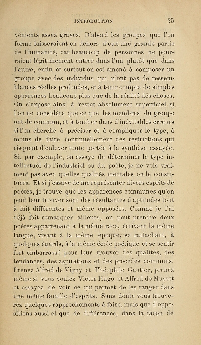 vénients assez graves. D'abord les groupes que l'on forme laisseraient en dehors d'eux une grande partie de l'humanité, car beaucoup de personnes ne pour- raient légitimement entrer dans l'un plutôt que dans l'autre, enfin et surtout on est amené à composer un groupe avec des individus qui n'ont pas de ressem- blances réelles profondes, et à tenir compte de simples apparences beaucoup plus que de la réalité dés choses. On s'expose ainsi à rester absolument superficiel si l'on ne considère que ce que les membres du groupe ont de commun, et à tomber dans d'inévitables erreurs si l'on cherche à préciser et à compliquer le type, à moins de faire continuellement des restrictions qui risquent d'enlever toute portée à la synthèse essayée. Si, par exemple, on essaye de déterminer le type in- tellectuel de l'industriel ou du poète, je ne vois vrai- ment pas avec quelles qualités mentales on le consti- tuera. Et si j'essaye de me représenter divers esprits de poètes, je trouve que les apparences communes qu'on peut leur trouver sont des résultantes d'aptitudes tout à fait différentes et même opposées. Comme je l'ai déjà fait remarquer ailleurs, on peut prendre deux poètes appartenant à la même race, écrivant la même langue, vivant à la même époque, se rattachant, à quelques égards, à la même école poétique et se sentir fort embarrassé pour leur trouver des qualités, des tendances, des aspirations et des procédés communs. Prenez Alfred de Vigny et Théophile Gautier, prenez même si vous voulez Victor Hugo et Alfred de Musset et essayez de voir ce qui permet de les ranger dans une même famille d'esprits. Sans doute vous trouve- rez quelques rapprochements à faire, mais que d'oppo- sitions aussi et que de différences, dans la façon de