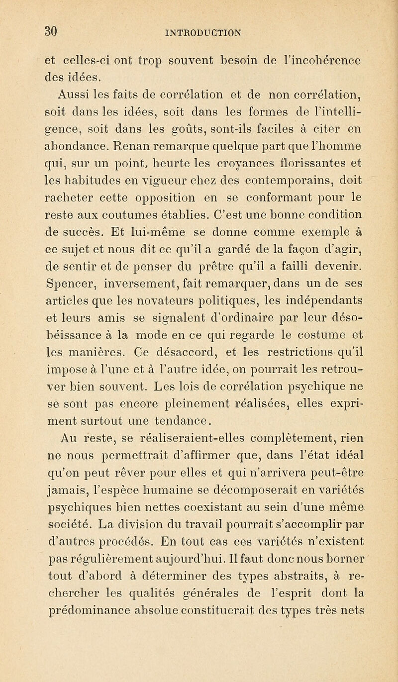 et celles-ci ont trop souvent besoin de l'incohérence des idées. Aussi les faits de corrélation et de non corrélation, soit dans les idées, soit dans les formes de l'intelli- gence, soit dans les goûts, sont-ils faciles à citer en abondance. Renan remarque quelque part que l'homme qui, sur un point, heurte les croyances florissantes et les habitudes en vigueur chez des contemporains, doit racheter cette opposition en se conformant pour le reste aux coutumes établies. C'est une bonne condition de succès. Et lui-même se donne comme exemple à ce sujet et nous dit ce qu'il a gardé de la façon d'agir, de sentir et de penser du prêtre qu'il a failli devenir. Spencer, inversement, fait remarquer, dans un de ses articles que les novateurs politiques, les indépendants et leurs amis se signalent d'ordinaire par leur déso- béissance à la mode en ce qui regarde le costume et les manières. Ce désaccord, et les restrictions qu'il impose à l'une et à l'autre idée, on pourrait les retrou- ver bien souvent. Les lois de corrélation psychique ne se sont pas encore pleinement réalisées, elles expri- ment surtout une tendance. Au reste, se réaliseraient-elles complètement, rien ne nous permettrait d'affirmer que, dans l'état idéal qu'on peut rêver pour elles et qui n'arrivera peut-être jamais, l'espèce humaine se décomposerait en variétés psychiques bien nettes coexistant au sein d'une même société. La division du travail pourrait s'accomplir par d'autres procédés. En tout cas ces variétés n'existent pas régulièrement aujourd'hui. Il faut donc nous borner tout d'abord à déterminer des types abstraits, à re- chercher les qualités générales de l'esprit dont la prédominance absolue constituerait des types très nets