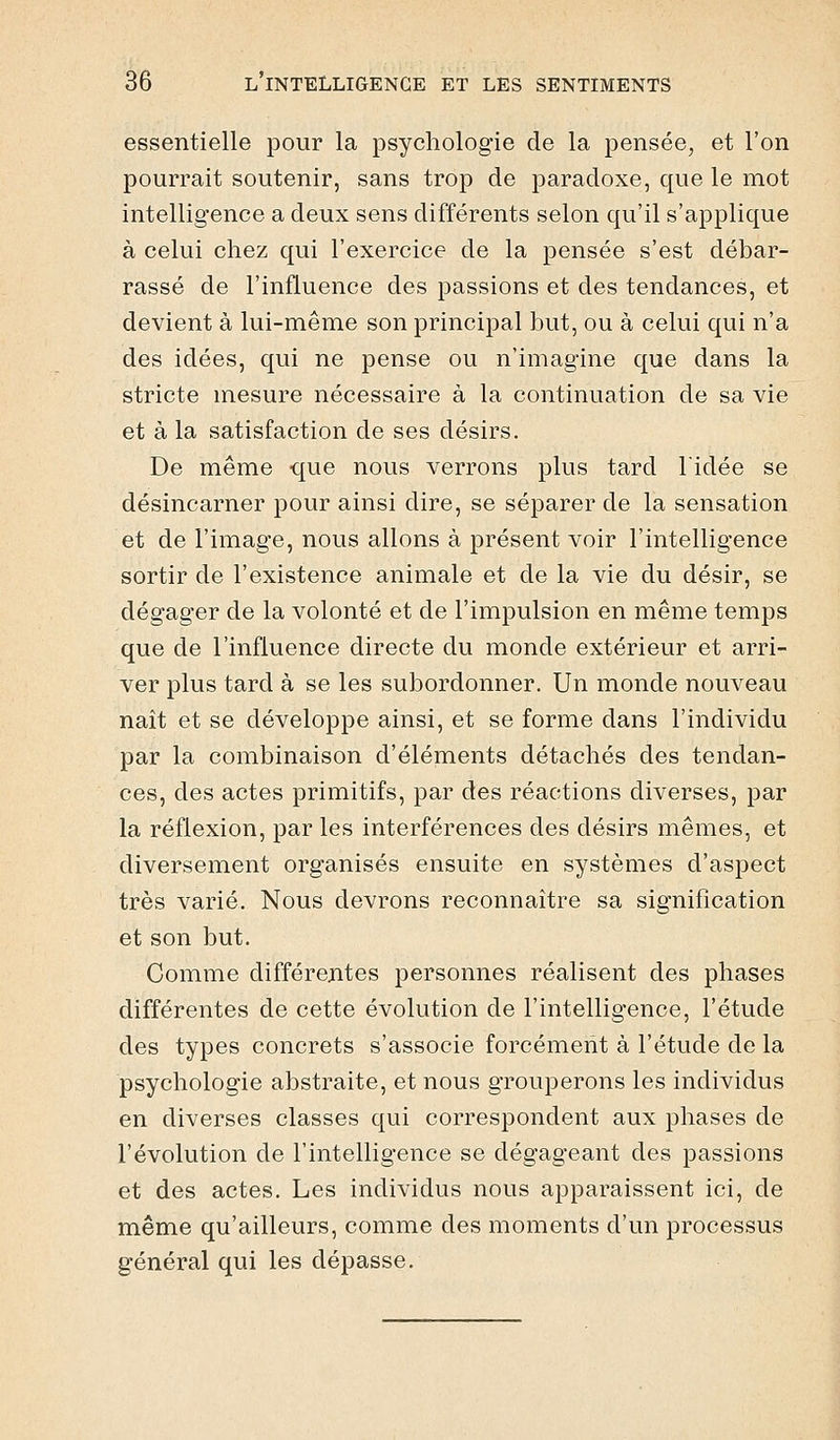 essentielle pour la psychologie de la pensée, et l'on pourrait soutenir, sans trop de paradoxe, que le mot intelligence a deux sens différents selon qu'il s'applique à celui chez qui l'exercice de la pensée s'est débar- rassé de l'influence des passions et des tendances, et devient à lui-même son principal but, ou à celui qui n'a des idées, qui ne pense ou n'imagine que dans la stricte mesure nécessaire à la continuation de sa vie et à la satisfaction de ses désirs. De même que nous verrons plus tard l'idée se désincarner pour ainsi dire, se séparer de la sensation et de l'image, nous allons à présent voir l'intelligence sortir de l'existence animale et de la vie du désir, se dégager de la volonté et de l'impulsion en même temps que de l'influence directe du monde extérieur et arri- ver plus tard à se les subordonner. Un monde nouveau naît et se développe ainsi, et se forme dans l'individu par la combinaison d'éléments détachés des tendan- ces, des actes primitifs, par des réactions diverses, par la réflexion, par les interférences des désirs mêmes, et diversement organisés ensuite en systèmes d'aspect très varié. Nous devrons reconnaître sa signification et son but. Comme différentes personnes réalisent des phases différentes de cette évolution de l'intelligence, l'étude des types concrets s'associe forcément à l'étude de la psychologie abstraite, et nous grouperons les individus en diverses classes qui correspondent aux phases de l'évolution de l'intelligence se dégageant des passions et des actes. Les individus nous apparaissent ici, de même qu'ailleurs, comme des moments d'un processus général qui les dépasse.