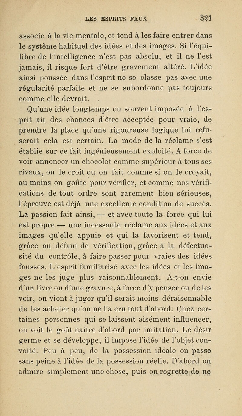 associe à la vie mentale, et tend à les faire entrer dans le système habituel des idées et des images. Si l'équi- libre de l'intelligence n'est pas absolu, et il ne l'est jamais, il risque fort d'être gravement altéré. L'idée ainsi poussée dans l'esprit ne se classe pas avec une régularité parfaite et ne se subordonne pas toujours comme elle devrait. . Qu'une idée longtemps ou souvent imposée à l'es- prit ait des chances d'être acceptée pour vraie, de prendre la place qu'une rigoureuse logique lui refu- serait cela est certain. La mode de la réclame s'est établie sur ce fait ingénieusement exploité. A force de voir annoncer un chocolat comme supérieur à tous ses rivaux, on le croit ou on fait comme si on le croyait, au moins on goûte pour vérifier, et comme nos vérifi- cations de tout ordre sont rarement bien sérieuses, l'épreuve est déjà une excellente condition de succès. La passion fait ainsi, — et avec toute la force qui lui est propre — une incessante réclame aux idées et aux images qu'elle appuie et qui la favorisent et tend, grâce au défaut de vérification, grâce à la défectuo- sité du contrôle, à faire passer pour vraies des idées fausses. L'esprit familiarisé avec les idées et les ima- ges ne les juge plus raisonnablement. A-t-on envie d'un livre ou d'une gravure, à force d'y penser ou de les voir, on vient à juger qu'il serait moins déraisonnable de les acheter qu'on ne l'a cru tout d'abord. Chez cer- taines personnes qui se laissent aisément influencer, on voit le goût naître d'abord par imitation. Le désir germe et se développe, il impose l'idée de l'objet con- voité. Peu à peu, de la possession idéale on passe sans peine à l'idée de la possession réelle. D'abord on admire simplement une chose, puis on regrette:d& ne