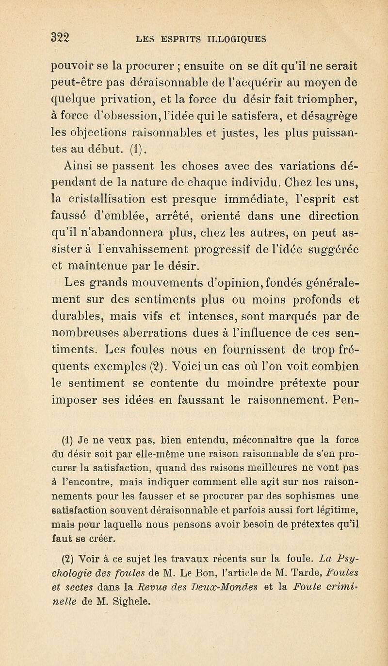 pouvoir se la procurer ; ensuite on se dit qu'il ne serait peut-être pas déraisonnable de l'acquérir au moyen de quelque privation, et la force du désir fait triompher, à force d'obsession, l'idée qui le satisfera, et désagrège les objections raisonnables et justes, les plus puissan- tes au début. (1). Ainsi se passent les choses avec des variations dé- pendant de la nature de chaque individu. Chez les uns, la cristallisation est presque immédiate, l'esprit est faussé d'emblée, arrêté, orienté dans une direction qu'il n'abandonnera plus, chez les autres, on peut as- sister à l'envahissement progressif de l'idée suggérée et maintenue par le désir. Les grands mouvements d'opinion, fondés générale- ment sur des sentiments plus ou moins profonds et durables, mais vifs et intenses, sont marqués par de nombreuses aberrations dues à l'influence de ces sen- timents. Les foules nous en fournissent de trop fré- quents exemples (2). Voici un cas où l'on voit combien le sentiment se contente du moindre prétexte pour imposer ses idées en faussant le raisonnement. Pen- (1) Je ne veux pas, bien entendu, méconnaître que la force du désir soit par elle-même une raison raisonnable de s'en pro- curer la satisfaction, quand des raisons meilleures ne vont pas à rencontre, mais indiquer comment elle agit sur nos raison- nements pour les fausser et se procurer par des sophismes une satisfaction souvent déraisonnable et parfois aussi fort légitime, mais pour laquelle nous pensons avoir besoin de prétextes qu'il faut se créer, (2) Voir à ce sujet les travaux récents sur la foule. La Psy- chologie des foules de M. Le Bon, l'article de M. Tarde, Foules et sectes dans la Revue des Beux-Mondes et la Foule crimi- nelle de M. Sighele.