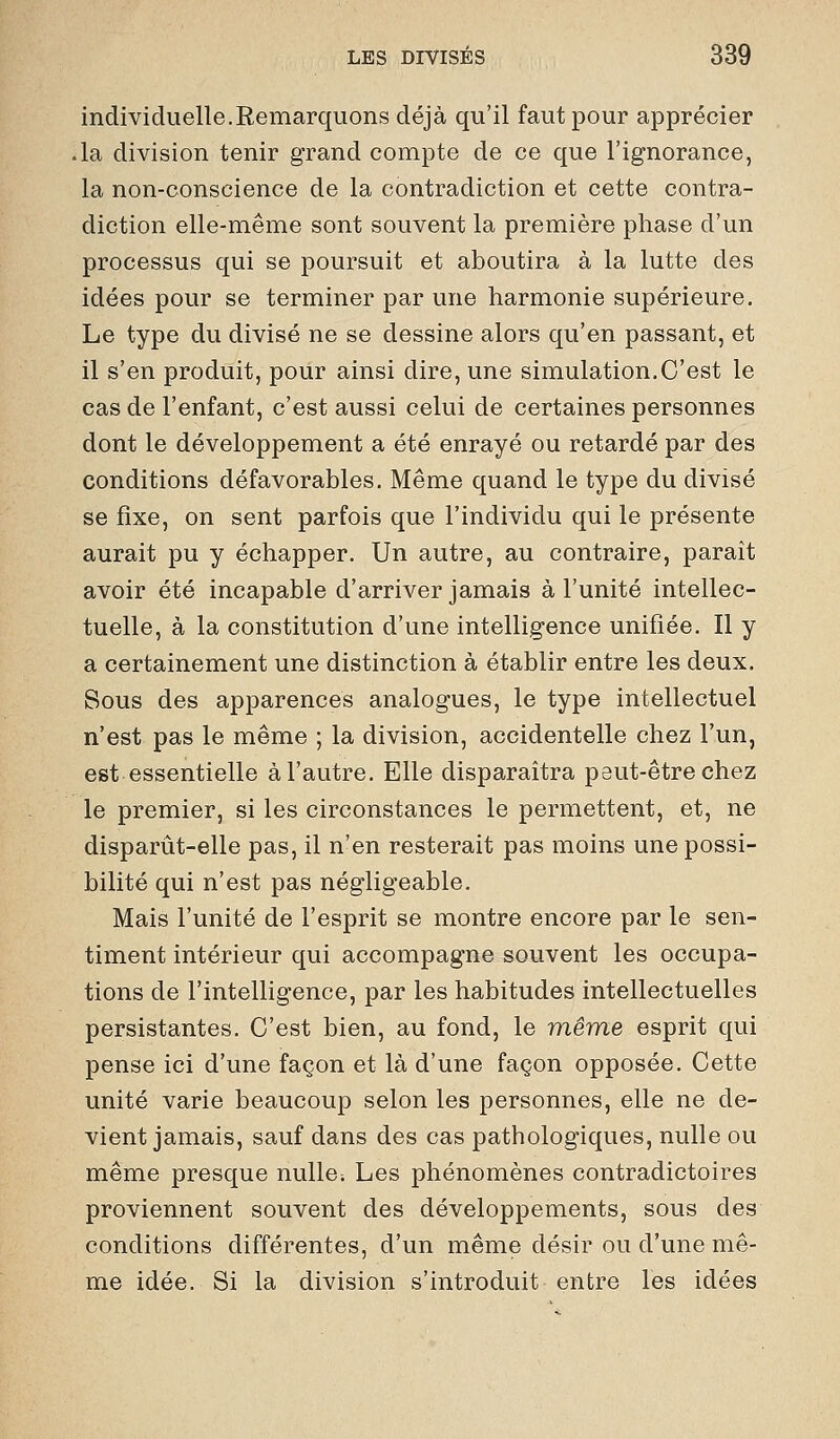 individuelle.Remarquons déjà qu'il faut pour apprécier .la division tenir grand compte de ce que l'ignorance, la non-conscience de la contradiction et cette contra- diction elle-même sont souvent la première phase d'un processus qui se poursuit et aboutira à la lutte des idées pour se terminer par une harmonie supérieure. Le type du divisé ne se dessine alors qu'en passant, et il s'en produit, pour ainsi dire, une simulation.C'est le cas de l'enfant, c'est aussi celui de certaines personnes dont le développement a été enrayé ou retardé par des conditions défavorables. Même quand le type du divisé se fixe, on sent parfois que l'individu qui le présente aurait pu y échapper. Un autre, au contraire, paraît avoir été incapable d'arriver jamais à l'unité intellec- tuelle, à la constitution d'une intelligence unifiée. Il y a certainement une distinction à établir entre les deux. Sous des apparences analogues, le type intellectuel n'est pas le même ; la division, accidentelle chez l'un, est essentielle à l'autre. Elle disparaîtra peut-être chez le premier, si les circonstances le permettent, et, ne disparût-elle pas, il n'en resterait pas moins une possi- bilité qui n'est pas négligeable. Mais l'unité de l'esprit se montre encore par le sen- timent intérieur qui accompagne souvent les occupa- tions de l'intelligence, par les habitudes intellectuelles persistantes. C'est bien, au fond, le même esprit qui pense ici d'une façon et là d'une façon opposée. Cette unité varie beaucoup selon les personnes, elle ne de- vient jamais, sauf dans des cas pathologiques, nulle ou même presque nulle; Les phénomènes contradictoires proviennent souvent des développements, sous des conditions différentes, d'un même désir ou d'une mê- me idée. Si la division s'introduit entre les idées