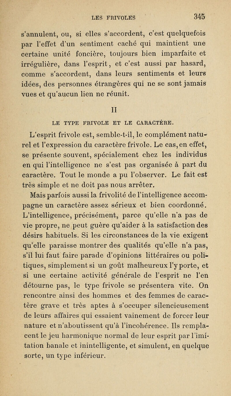 s'annulent, ou, si elles s'accordent, c'est quelquefois par l'effet d'un sentiment caché qui maintient une certaine unité foncière, toujours bien imparfaite et irrégulière, dans l'esprit, et c'est aussi par hasard, comme s'accordent, dans leurs sentiments et leurs idées, des personnes étrangères qui ne se sont jamais vues et qu'aucun lien ne réunit. II LE TYPE FRIVOLE ET LE CARACTÈRE. L'esprit frivole est, semble-t-il, le complément natu- rel et l'expression du caractère frivole. Le cas, en effet, se présente souvent, spécialement chez les individus en qui l'intelligence ne s'est pas organisée à part du caractère. Tout le monde a pu l'obsex'ver. Le fait est très simple et ne doit pas nous arrêter. Mais parfois aussi la frivolité de l'intelligence accom- pagne un caractère assez sérieux et bien coordonné. L'intelligence, précisément, parce qu'elle n'a pas de vie propre, ne peut guère qu'aider à la satisfaction des désirs habituels. Si les circonstances de la vie exigent qu'elle paraisse montrer des qualités qu'elle n'a pas, s'il lui faut faire parade d'opinions littéraires ou poli- tiques, simplement si un goût malheureux l'y porte, et si une certaine activité générale de l'esprit ne l'en détourne pas, le type frivole se présentera vite. On rencontre ainsi des hommes et des femmes de carac- tère grave et très aptes à s'occuper silencieusement de leurs affaires qui essaient vainement de forcer leur nature et n'aboutissent qu'à l'incohérence. Ils rempla- cent le jeu harmonique normal de leur esprit par l'imi- tation banale et inintelligente, et simulent, en quelque sorte, un type inférieur,