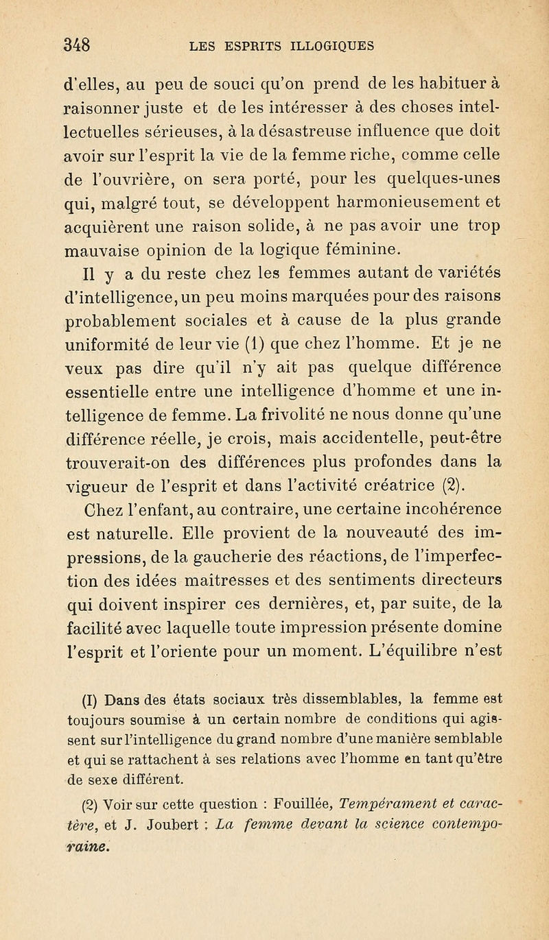 d'elles, au peu de souci qu'on prend de les habituer à raisonner juste et de les intéresser à des choses intel- lectuelles sérieuses, à la désastreuse influence que doit avoir sur l'esprit la vie de la femme riche, comme celle de l'ouvrière, on sera porté, pour les quelques-unes qui, malgré tout, se développent harmonieusement et acquièrent une raison solide, à ne pas avoir une trop mauvaise opinion de la logique féminine. Il y a du reste chez les femmes autant de variétés d'intelligence, un peu moins marquées pour des raisons probablement sociales et à cause de la plus grande uniformité de leur vie (1) que chez l'homme. Et je ne veux pas dire qu'il n'y ait pas quelque différence essentielle entre une intelligence d'homme et une in- telligence de femme. La frivolité ne nous donne qu'une différence réelle, je crois, mais accidentelle, peut-être trouverait-on des différences plus profondes dans la vigueur de l'esprit et dans l'activité créatrice (2). Chez l'enfant, au contraire, une certaine incohérence est naturelle. Elle provient de la nouveauté des im- pressions, de la gaucherie des réactions, de l'imperfec- tion des idées maîtresses et des sentiments directeurs qui doivent inspirer ces dernières, et, par suite, de la facilité avec laquelle toute impression présente domine l'esprit et l'oriente pour un moment. L'équilibre n'est (1) Dans des états sociaux très dissemblables, la femme est toujours soumise à un certain nombre de conditions qui agis- sent sur l'intelligence du grand nombre d'une manière semblable et qui se rattachent à ses relations avec l'homme en tant qu'être de sexe différent. (2) Voir sur cette question : Fouillée, Tempérament et carac- tère, et J. Joubert ; La femTïie devant la science contempo- raine.