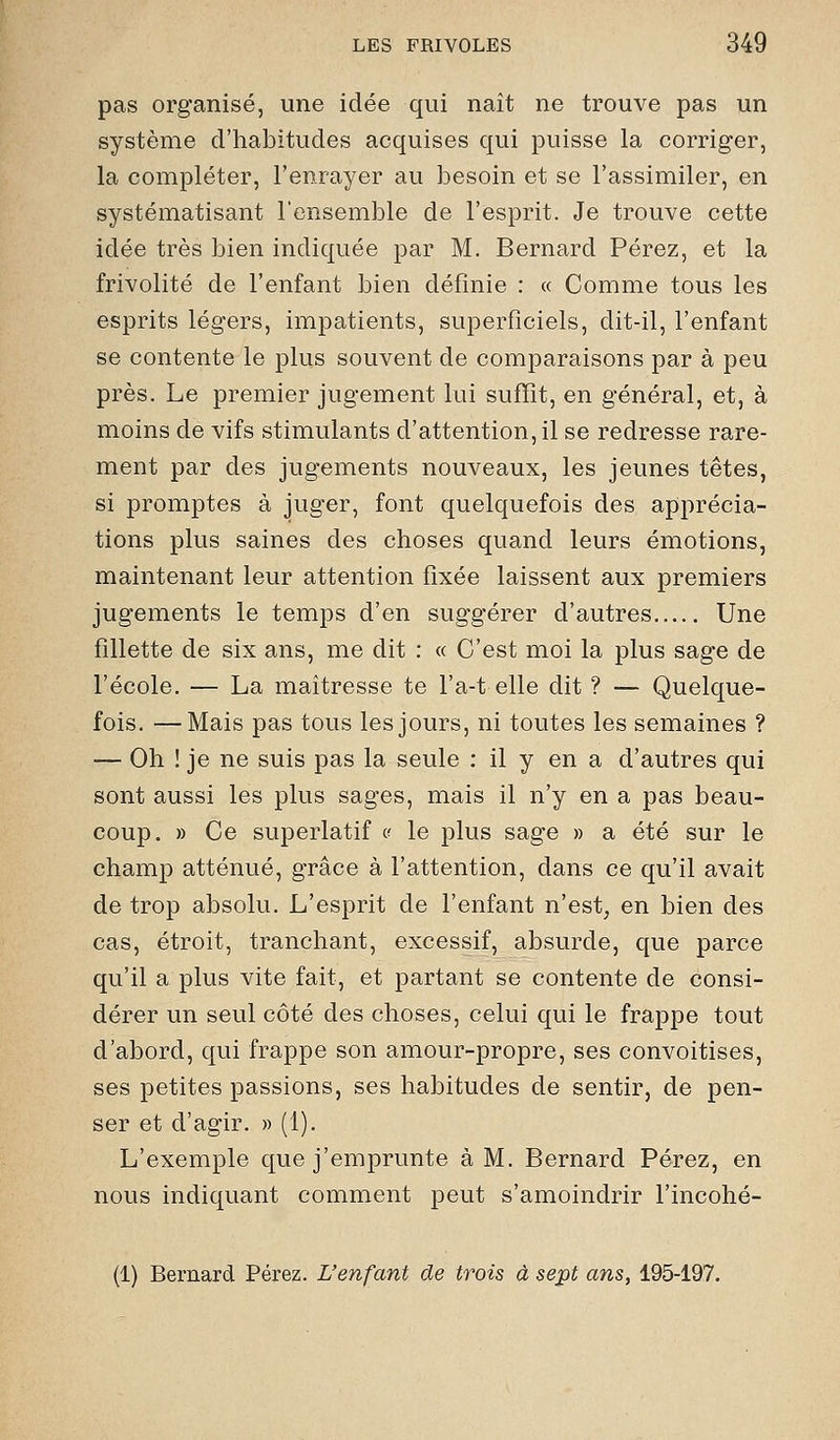 pas organisé, une idée qui naît ne trouve pas un système d'habitudes acquises qui puisse la corriger, la compléter, l'enrayer au besoin et se l'assimiler, en systématisant l'ensemble de l'esprit. Je trouve cette idée très bien indiquée par M. Bernard Pérez, et la frivolité de l'enfant bien définie : « Comme tous les esprits légers, impatients, superficiels, dit-il, l'enfant se contente le plus souvent de comparaisons par à peu près. Le premier jugement lui sufïît, en général, et, à moins de vifs stimulants d'attention, il se redresse rare- ment par des jugements nouveaux, les jeunes têtes, si promptes à juger, font quelquefois des apprécia- tions plus saines des choses quand leurs émotions, maintenant leur attention fixée laissent aux premiers jugements le temps d'en suggérer d'autres Une fillette de six ans, me dit : « C'est moi la plus sage de l'école. — La maîtresse te l'a-t elle dit ? — Quelque- fois. — Mais pas tous les jours, ni toutes les semaines ? — Oh ! je ne suis pas la seule : il y en a d'autres qui sont aussi les plus sages, mais il n'y en a pas beau- coup. » Ce superlatif (^ le plus sage » a été sur le champ atténué, grâce à l'attention, dans ce qu'il avait de trop absolu. L'esprit de l'enfant n'est, en bien des cas, étroit, tranchant, excessif, absurde, que parce qu'il a plus vite fait, et partant se contente de consi- dérer un seul côté des choses, celui qui le frappe tout d'abord, qui frappe son amour-propre, ses convoitises, ses petites passions, ses habitudes de sentir, de pen- ser et d'agir. » (1). L'exemple que j'emprunte à M. Bernard Pérez, en nous indiquant comment peut s'amoindrir l'incohé- (1) Bernard Pérez. L'enfant de trois à sept ans, 195-197.