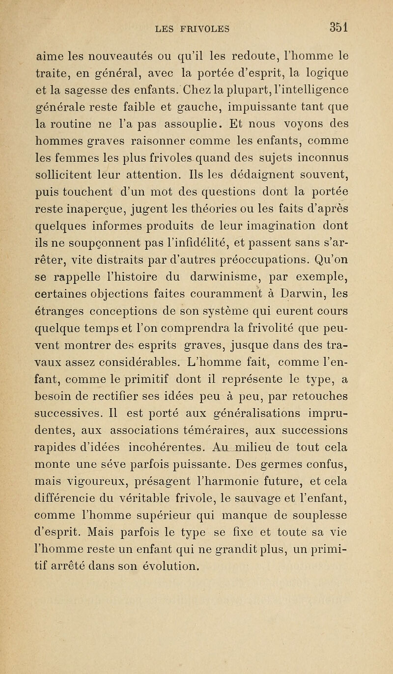 aime les nouveautés ou qu'il les redoute, l'homme le traite, en général, avec la portée d'esprit, la logique et la sagesse des enfants. Chez la plupart, l'intelligence générale reste faible et gauche, impuissante tant que la routine ne l'a pas assouplie. Et nous voyons des hommes graves raisonner comme les enfants, comme les femmes les plus frivoles quand des sujets inconnus sollicitent leur attention. Ils les dédaignent souvent, puis touchent d'un mot des questions dont la portée reste inaperçue, jugent les théories ou les faits d'après quelques informes produits de leur imagination dont ils ne soupçonnent pas l'infidélité, et passent sans s'ar- rêter, vite distraits par d'autres préoccupations. Qu'on se rappelle l'histoire du darvt^inisme, par exemple, certaines objections faites couramment à Darwin, les étranges conceptions de son système qui eurent cours quelque temps et l'on comprendra la frivolité que peu- vent montrer de^ esprits graves, jusque dans des tra- vaux assez considérables. L'homme fait, comme l'en- fant, comme le primitif dont il représente le type, a besoin de rectifier ses idées peu à peu, par retouches successives. Il est porté aux généralisations impru- dentes, aux associations téméraires, aux successions rapides d'idées incohérentes. Au milieu de tout cela monte une sève parfois puissante. Des germes confus, mais vigoureux, présagent l'harmonie future, et cela différencie du véritable frivole, le sauvage et l'enfant, comme l'homme supérieur qui manque de souplesse d'esprit. Mais parfois le type se fixe et toute sa vie l'homme reste un enfant qui ne grandit plus, un primi- tif arrêté dans son évolution.